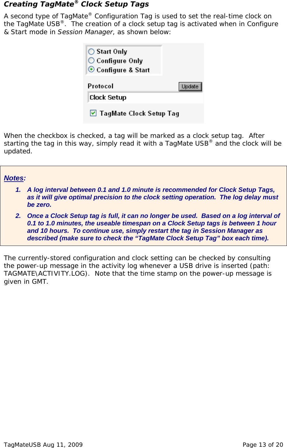  Creating TagMate&reg; Clock Setup Tags A second type of TagMate&reg; Configuration Tag is used to set the real-time clock on the TagMate USB&reg;.  The creation of a clock setup tag is activated when in Configure &amp; Start mode in Session Manager, as shown below:    When the checkbox is checked, a tag will be marked as a clock setup tag.  After starting the tag in this way, simply read it with a TagMate USB&reg; and the clock will be updated.   Notes: 1.  A log interval between 0.1 and 1.0 minute is recommended for Clock Setup Tags, as it will give optimal precision to the clock setting operation.  The log delay must be zero. 2.  Once a Clock Setup tag is full, it can no longer be used.  Based on a log interval of 0.1 to 1.0 minutes, the useable timespan on a Clock Setup tags is between 1 hour and 10 hours.  To continue use, simply restart the tag in Session Manager as described (make sure to check the &ldquo;TagMate Clock Setup Tag&rdquo; box each time). The currently-stored configuration and clock setting can be checked by consulting the power-up message in the activity log whenever a USB drive is inserted (path: TAGMATE\ACTIVITY.LOG).  Note that the time stamp on the power-up message is given in GMT. TagMateUSB Aug 11, 2009    Page 13 of 20 