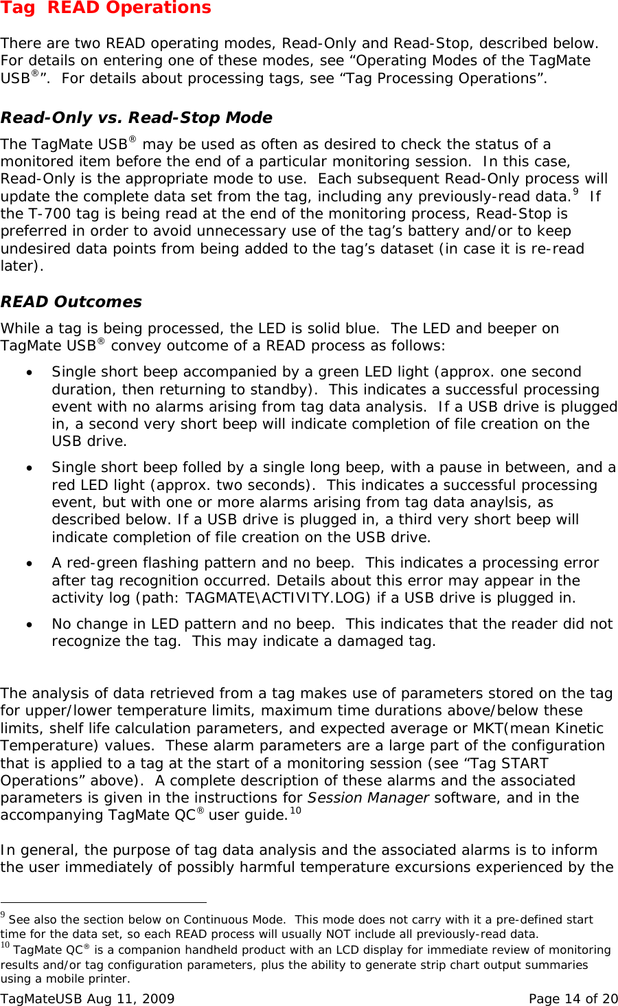 Tag  READ Operations  There are two READ operating modes, Read-Only and Read-Stop, described below.  For details on entering one of these modes, see &ldquo;Operating Modes of the TagMate USB&reg;&rdquo;.  For details about processing tags, see &ldquo;Tag Processing Operations&rdquo;.  Read-Only vs. Read-Stop Mode The TagMate USB&reg; may be used as often as desired to check the status of a monitored item before the end of a particular monitoring session.  In this case, Read-Only is the appropriate mode to use.  Each subsequent Read-Only process will update the complete data set from the tag, including any previously-read data.9  If the T-700 tag is being read at the end of the monitoring process, Read-Stop is preferred in order to avoid unnecessary use of the tag&rsquo;s battery and/or to keep undesired data points from being added to the tag&rsquo;s dataset (in case it is re-read later).  READ Outcomes While a tag is being processed, the LED is solid blue.  The LED and beeper on TagMate USB&reg; convey outcome of a READ process as follows:   &bull; Single short beep accompanied by a green LED light (approx. one second duration, then returning to standby).  This indicates a successful processing event with no alarms arising from tag data analysis.  If a USB drive is plugged in, a second very short beep will indicate completion of file creation on the USB drive. &bull; Single short beep folled by a single long beep, with a pause in between, and a red LED light (approx. two seconds).  This indicates a successful processing event, but with one or more alarms arising from tag data anaylsis, as described below. If a USB drive is plugged in, a third very short beep will indicate completion of file creation on the USB drive. &bull; A red-green flashing pattern and no beep.  This indicates a processing error after tag recognition occurred. Details about this error may appear in the activity log (path: TAGMATE\ACTIVITY.LOG) if a USB drive is plugged in. &bull; No change in LED pattern and no beep.  This indicates that the reader did not recognize the tag.  This may indicate a damaged tag.   The analysis of data retrieved from a tag makes use of parameters stored on the tag for upper/lower temperature limits, maximum time durations above/below these limits, shelf life calculation parameters, and expected average or MKT(mean Kinetic Temperature) values.  These alarm parameters are a large part of the configuration that is applied to a tag at the start of a monitoring session (see &ldquo;Tag START Operations&rdquo; above).  A complete description of these alarms and the associated parameters is given in the instructions for Session Manager software, and in the accompanying TagMate QC&reg; user guide.10    In general, the purpose of tag data analysis and the associated alarms is to inform the user immediately of possibly harmful temperature excursions experienced by the                                                  9 See also the section below on Continuous Mode.  This mode does not carry with it a pre-defined start time for the data set, so each READ process will usually NOT include all previously-read data. 10 TagMate QC&reg; is a companion handheld product with an LCD display for immediate review of monitoring results and/or tag configuration parameters, plus the ability to generate strip chart output summaries using a mobile printer. TagMateUSB Aug 11, 2009    Page 14 of 20 