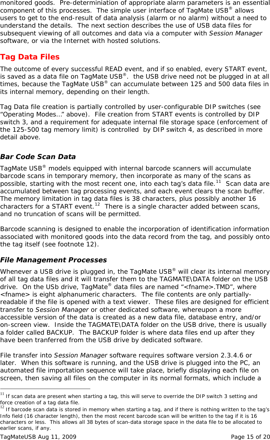 monitored goods.  Pre-determiniation of appropriate alarm parameters is an essential component of this processes.  The simple user interface of TagMate USB&reg; allows users to get to the end-result of data analysis (alarm or no alarm) without a need to understand the details.  The next section describes the use of USB data files for subsequent viewing of all outcomes and data via a computer with Session Manager software, or via the Internet with hosted solutions.  Tag Data Files The outcome of every successful READ event, and if so enabled, every START event, is saved as a data file on TagMate USB&reg;.  the USB drive need not be plugged in at all times, because the TagMate USB&reg; can accumulate between 125 and 500 data files in its internal memory, depending on their length.    Tag Data file creation is partially controlled by user-configurable DIP switches (see &ldquo;Operating Modes&hellip;&rdquo; above).  File creation from START events is controlled by DIP switch 3, and a requirement for adequate internal file storage space (enforcement of the 125-500 tag memory limit) is controlled  by DIP switch 4, as described in more detail above.  Bar Code Scan Data TagMate USB&reg; models equipped with internal barcode scanners will accumulate barcode scans in temporary memory, then incorporate as many of the scans as possible, starting with the most recent one, into each tag&rsquo;s data file.11  Scan data are accumulated between tag processing events, and each event clears the scan buffer.  The memory limitation in tag data files is 38 characters, plus possibly another 16 characters for a START event.12  There is a single character added between scans, and no truncation of scans will be permitted.  Barcode scanning is designed to enable the incorporation of identification information associated with monitored goods into the data record from the tag, and possibly onto the tag itself (see footnote 12).  File Management Processes Whenever a USB drive is plugged in, the TagMate USB&reg; will clear its internal memory of all tag data files and it will transfer them to the TAGMATE\DATA folder on the USB drive.  On the USb drive, TagMate&reg; data files are named &ldquo;<fname>.TMD&rdquo;, where <fname> is eight alphanumeric characters.  The file contents are only partially-readable if the file is opened with a text viewer.  These files are designed for efficient transfer to Session Manager or other dedicated software, whereupon a more accessible version of the data is created as a new data file, database entry, and/or on-screen view.  Inside the TAGMATE\DATA folder on the USB drive, there is usually a folder called BACKUP.  The BACKUP folder is where data files end up after they have been tranferred from the USB drive by dedicated software.    File transfer into Session Manager software requires software version 2.3.4.6 or later.  When this software is running, and the USB drive is plugged into the PC, an automated file importation sequence will take place, briefly displaying each file on screen, then saving all files on the computer in its normal formats, which include a                                                  11 If scan data are present when starting a tag, this will serve to override the DIP switch 3 setting and force creation of a tag data file. 12 If barcode scan data is stored in memory when starting a tag, and if there is nothing written to the tag&rsquo;s Info field (16 character length), then the most recent barcode scan will be written to the tag if it is 16 characters or less.  This allows all 38 bytes of scan-data storage space in the data file to be allocated to earlier scans, if any. TagMateUSB Aug 11, 2009    Page 15 of 20 