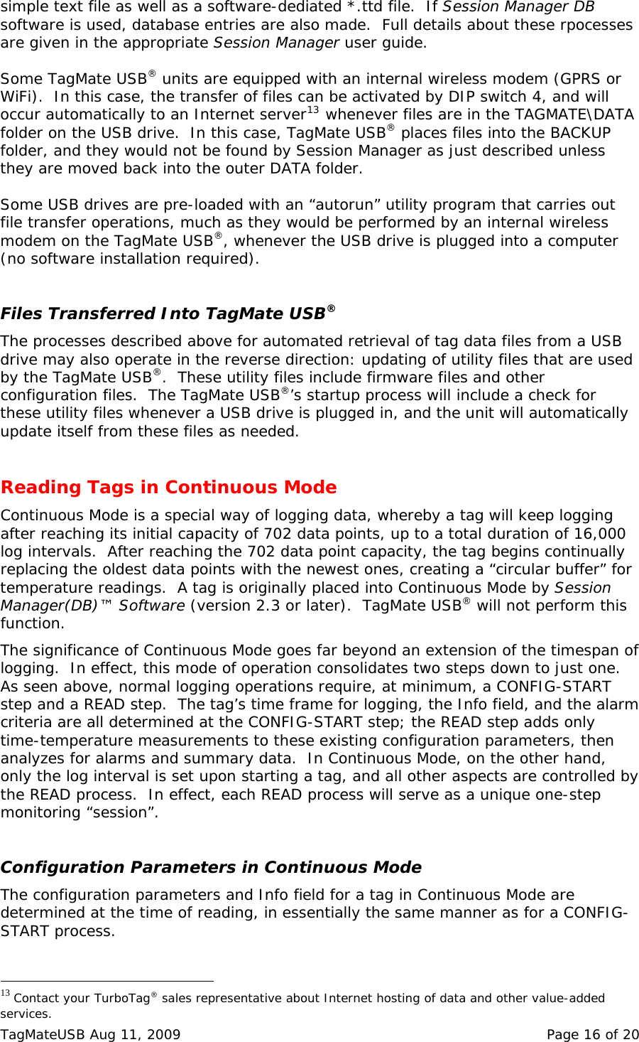 simple text file as well as a software-dediated *.ttd file.  If Session Manager DB software is used, database entries are also made.  Full details about these rpocesses are given in the appropriate Session Manager user guide.  Some TagMate USB&reg; units are equipped with an internal wireless modem (GPRS or WiFi).  In this case, the transfer of files can be activated by DIP switch 4, and will occur automatically to an Internet server13 whenever files are in the TAGMATE\DATA folder on the USB drive.  In this case, TagMate USB&reg; places files into the BACKUP folder, and they would not be found by Session Manager as just described unless they are moved back into the outer DATA folder.  Some USB drives are pre-loaded with an &ldquo;autorun&rdquo; utility program that carries out file transfer operations, much as they would be performed by an internal wireless modem on the TagMate USB&reg;, whenever the USB drive is plugged into a computer (no software installation required).   Files Transferred Into TagMate USB&reg; The processes described above for automated retrieval of tag data files from a USB drive may also operate in the reverse direction: updating of utility files that are used by the TagMate USB&reg;.  These utility files include firmware files and other configuration files.  The TagMate USB&reg;&rsquo;s startup process will include a check for these utility files whenever a USB drive is plugged in, and the unit will automatically update itself from these files as needed.  Reading Tags in Continuous Mode Continuous Mode is a special way of logging data, whereby a tag will keep logging after reaching its initial capacity of 702 data points, up to a total duration of 16,000 log intervals.  After reaching the 702 data point capacity, the tag begins continually replacing the oldest data points with the newest ones, creating a &ldquo;circular buffer&rdquo; for temperature readings.  A tag is originally placed into Continuous Mode by Session Manager(DB)&trade; Software (version 2.3 or later).  TagMate USB&reg; will not perform this function.   The significance of Continuous Mode goes far beyond an extension of the timespan of logging.  In effect, this mode of operation consolidates two steps down to just one.  As seen above, normal logging operations require, at minimum, a CONFIG-START step and a READ step.  The tag&rsquo;s time frame for logging, the Info field, and the alarm criteria are all determined at the CONFIG-START step; the READ step adds only time-temperature measurements to these existing configuration parameters, then analyzes for alarms and summary data.  In Continuous Mode, on the other hand, only the log interval is set upon starting a tag, and all other aspects are controlled by the READ process.  In effect, each READ process will serve as a unique one-step monitoring &ldquo;session&rdquo;.  Configuration Parameters in Continuous Mode The configuration parameters and Info field for a tag in Continuous Mode are determined at the time of reading, in essentially the same manner as for a CONFIG-START process.                                                  13 Contact your TurboTag&reg; sales representative about Internet hosting of data and other value-added services. TagMateUSB Aug 11, 2009    Page 16 of 20 