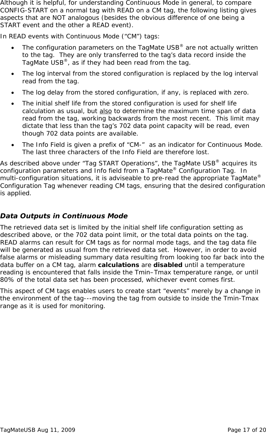 Although it is helpful, for understanding Continuous Mode in general, to compare CONFIG-START on a normal tag with READ on a CM tag, the following listing gives aspects that are NOT analogous (besides the obvious difference of one being a START event and the other a READ event).   In READ events with Continuous Mode (&ldquo;CM&rdquo;) tags: &bull; The configuration parameters on the TagMate USB&reg; are not actually written to the tag.  They are only transferred to the tag&rsquo;s data record inside the TagMate USB&reg;, as if they had been read from the tag. &bull; The log interval from the stored configuration is replaced by the log interval read from the tag. &bull; The log delay from the stored configuration, if any, is replaced with zero. &bull; The initial shelf life from the stored configuration is used for shelf life calculation as usual, but also to determine the maximum time span of data read from the tag, working backwards from the most recent.  This limit may dictate that less than the tag&rsquo;s 702 data point capacity will be read, even though 702 data points are available.  &bull; The Info Field is given a prefix of &ldquo;CM-&rdquo;  as an indicator for Continuous Mode.  The last three characters of the Info Field are therefore lost. As described above under &ldquo;Tag START Operations&rdquo;, the TagMate USB&reg; acquires its configuration parameters and Info field from a TagMate&reg; Configuration Tag.  In multi-configuration situations, it is adviseable to pre-read the appropriate TagMate&reg; Configuration Tag whenever reading CM tags, ensuring that the desired configuration is applied.  Data Outputs in Continuous Mode The retrieved data set is limited by the initial shelf life configuration setting as described above, or the 702 data point limit, or the total data points on the tag.  READ alarms can result for CM tags as for normal mode tags, and the tag data file will be generated as usual from the retrieved data set.  However, in order to avoid false alarms or misleading summary data resulting from looking too far back into the data buffer on a CM tag, alarm calculations are disabled until a temperature reading is encountered that falls inside the Tmin&ndash;Tmax temperature range, or until 80% of the total data set has been processed, whichever event comes first.  This aspect of CM tags enables users to create start &ldquo;events&rdquo; merely by a change in the environment of the tag---moving the tag from outside to inside the Tmin-Tmax range as it is used for monitoring.  TagMateUSB Aug 11, 2009    Page 17 of 20 