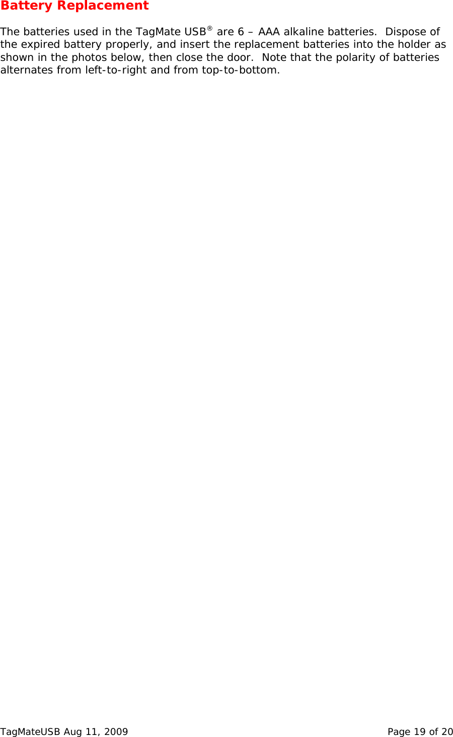 Battery Replacement  The batteries used in the TagMate USB&reg; are 6 &ndash; AAA alkaline batteries.  Dispose of the expired battery properly, and insert the replacement batteries into the holder as shown in the photos below, then close the door.  Note that the polarity of batteries alternates from left-to-right and from top-to-bottom.   TagMateUSB Aug 11, 2009    Page 19 of 20 