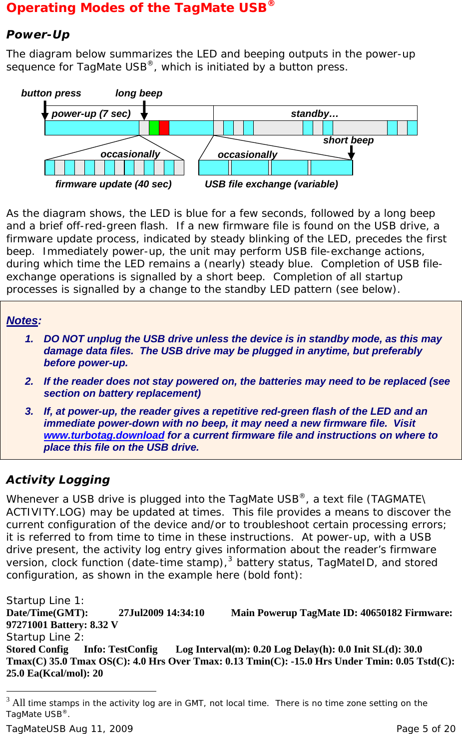 Operating Modes of the TagMate USB&reg;  Power-Up The diagram below summarizes the LED and beeping outputs in the power-up sequence for TagMate USB&reg;, which is initiated by a button press. firmware update (40 sec)power-up (7 sec)long beepstandby&hellip;USB file exchange (variable)short beepoccasionally occasionallybutton press   As the diagram shows, the LED is blue for a few seconds, followed by a long beep and a brief off-red-green flash.  If a new firmware file is found on the USB drive, a firmware update process, indicated by steady blinking of the LED, precedes the first beep.  Immediately power-up, the unit may perform USB file-exchange actions, during which time the LED remains a (nearly) steady blue.  Completion of USB file-exchange operations is signalled by a short beep.  Completion of all startup processes is signalled by a change to the standby LED pattern (see below).  Notes: 1.  DO NOT unplug the USB drive unless the device is in standby mode, as this may damage data files.  The USB drive may be plugged in anytime, but preferably before power-up. 2.  If the reader does not stay powered on, the batteries may need to be replaced (see section on battery replacement) 3.  If, at power-up, the reader gives a repetitive red-green flash of the LED and an immediate power-down with no beep, it may need a new firmware file.  Visit www.turbotag.download for a current firmware file and instructions on where to place this file on the USB drive.  Activity Logging Whenever a USB drive is plugged into the TagMate USB&reg;, a text file (TAGMATE\ ACTIVITY.LOG) may be updated at times.  This file provides a means to discover the current configuration of the device and/or to troubleshoot certain processing errors; it is referred to from time to time in these instructions.  At power-up, with a USB drive present, the activity log entry gives information about the reader&rsquo;s firmware version, clock function (date-time stamp),3 battery status, TagMateID, and stored configuration, as shown in the example here (bold font):  Startup Line 1: Date/Time(GMT):  27Jul2009 14:34:10   Main Powerup TagMate ID: 40650182 Firmware: 97271001 Battery: 8.32 V Startup Line 2: Stored Config   Info: TestConfig       Log Interval(m): 0.20 Log Delay(h): 0.0 Init SL(d): 30.0 Tmax(C) 35.0 Tmax OS(C): 4.0 Hrs Over Tmax: 0.13 Tmin(C): -15.0 Hrs Under Tmin: 0.05 Tstd(C): 25.0 Ea(Kcal/mol): 20                                                  3 All time stamps in the activity log are in GMT, not local time.  There is no time zone setting on the TagMate USB&reg;. TagMateUSB Aug 11, 2009    Page 5 of 20 