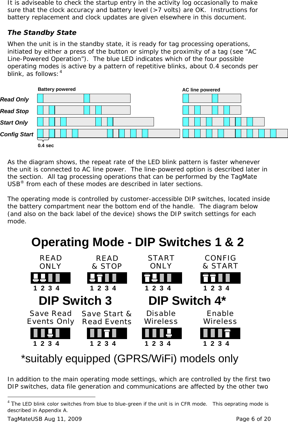  It is adviseable to check the startup entry in the activity log occasionally to make sure that the clock accuracy and battery level (>7 volts) are OK.  Instructions for battery replacement and clock updates are given elsewhere in this document.  The Standby State When the unit is in the standby state, it is ready for tag processing operations, initiated by either a press of the button or simply the proximity of a tag (see &ldquo;AC Line-Powered Operation&rdquo;).  The blue LED indicates which of the four possible operating modes is active by a pattern of repetitive blinks, about 0.4 seconds per blink, as follows:4 Read OnlyRead StopStart OnlyConfig Start0.4 secBattery powered AC line powered As the diagram shows, the repeat rate of the LED blink pattern is faster whenever the unit is connected to AC line power.  The line-powered option is described later in the section.  All tag processing operations that can be performed by the TagMate USB&reg; from each of these modes are described in later sections.  The operating mode is controlled by customer-accessible DIP switches, located inside the battery compartment near the bottom end of the handle.  The diagram below (and also on the back label of the device) shows the DIP switch settings for each mode.   addition to the main operating mode settings, which are controlled by the first two DIP switches, data file generation and communications are affected by the other two                                                 Operating Mode - DIP Switches 1 &amp; 21  2  3  4READONLY READ&amp; STOP STARTONLY CONFIG&amp; START1  2  3  4 1  2  3  4 1  2  3  4DIP Switch 31  2  3  4Save ReadEvents Only Save Start &amp;Read Events DisableWireless EnableWireless1  2  3  4 1  2  3  4 1  2  3  4DIP Switch 4**suitably equipped (GPRS/WiFi) models only In 4 The LED blink color switches from blue to blue-green if the unit is in CFR mode.   This oeprating mode is described in Appendix A. TagMateUSB Aug 11, 2009    Page 6 of 20 