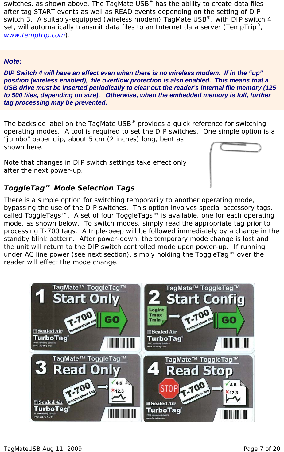 switches, as shown above. The TagMate USB&reg; has the ability to create data files after tag START events as well as READ events depending on the setting of DIP switch 3.  A suitably-equipped (wireless modem) TagMate USB&reg;, with DIP switch set, will automatically transmit data files to an Internet data server (TempTrip&reg;,  4 www.temptrip.com).  Note: DIP Switch 4 will have an effect even when there is no wireless modem.  If in the &ldquo;up&rdquo; position (wireless enabled),  file overflow protection is also enabled.  This means that a USB drive must be inserted periodically to clear out the reader&rsquo;s internal file memory (125 to 500 files, depending on size).   Otherwise, when the embedded memory is full, further tag processing may be prevented.  The backside label on the TagMate USB&reg; provides a quick reference for switching perating modes.  A tool is required to set the DIP switches.  One simple option is a fter the next power-up. lection Tags porarilyo&ldquo;jumbo&rdquo; paper clip, about 5 cm (2 inches) long, bent as shown here.  Note that changes in DIP switch settings take effect only a ToggleTag&trade; Mode SeThere is a simple option for switching tem  to another operating mode, is option involves special accessory tags, ating  bypassing the use of the DIP switches.  Thcalled ToggleTags&trade;.  A set of four ToggleTags&trade; is available, one for each opermode, as shown below.  To switch modes, simply read the appropriate tag prior to processing T-700 tags.  A triple-beep will be followed immediately by a change in thestandby blink pattern.  After power-down, the temporary mode change is lost and the unit will return to the DIP switch controlled mode upon power-up.  If running under AC line power (see next section), simply holding the ToggleTag&trade; over the reader will effect the mode change.    TagMateUSB Aug 11, 2009    Page 7 of 20 