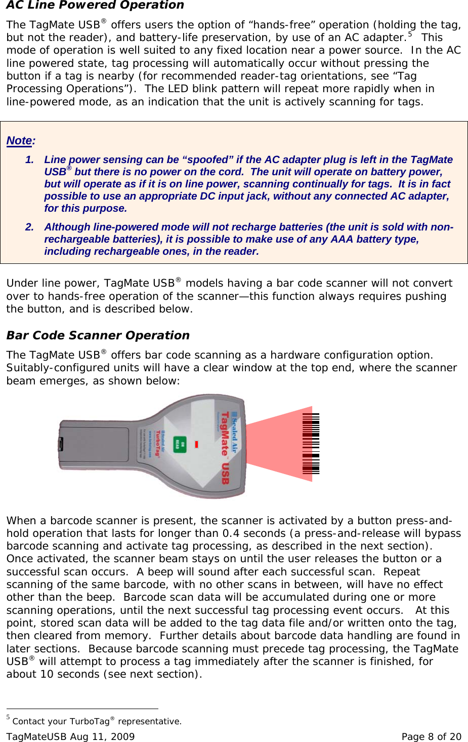 AC Line Powered Operation The TagMate USB&reg; offers users the option of &ldquo;hands-free&rdquo; operation (holding the tag, but not the reader), and battery-life preservation, by use of an AC adapter.5  This mode of operation is well suited to any fixed location near a power source.  In the AC line powered state, tag processing will automatically occur without pressing the button if a tag is nearby (for recommended reader-tag orientations, see &ldquo;Tag Processing Operations&rdquo;).  The LED blink pattern will repeat more rapidly when in line-powered mode, as an indication that the unit is actively scanning for tags.  Note: 1.  Line power sensing can be &ldquo;spoofed&rdquo; if the AC adapter plug is left in the TagMate USB&reg; but there is no power on the cord.  The unit will operate on battery power, but will operate as if it is on line power, scanning continually for tags.  It is in fact possible to use an appropriate DC input jack, without any connected AC adapter, for this purpose.  2.  Although line-powered mode will not recharge batteries (the unit is sold with non-rechargeable batteries), it is possible to make use of any AAA battery type, including rechargeable ones, in the reader.  Under line power, TagMate USB&reg; models having a bar code scanner will not convert over to hands-free operation of the scanner&mdash;this function always requires pushing the button, and is described below.  Bar Code Scanner Operation The TagMate USB&reg; offers bar code scanning as a hardware configuration option.  Suitably-configured units will have a clear window at the top end, where the scanner beam emerges, as shown below:  When a barcode scanner is present, the scanner is activated by a button press-and-hold operation that lasts for longer than 0.4 seconds (a press-and-release will bypass barcode scanning and activate tag processing, as described in the next section).  Once activated, the scanner beam stays on until the user releases the button or a successful scan occurs.  A beep will sound after each successful scan.  Repeat scanning of the same barcode, with no other scans in between, will have no effect other than the beep.  Barcode scan data will be accumulated during one or more scanning operations, until the next successful tag processing event occurs.   At this point, stored scan data will be added to the tag data file and/or written onto the tag, then cleared from memory.  Further details about barcode data handling are found in later sections.  Because barcode scanning must precede tag processing, the TagMate USB&reg; will attempt to process a tag immediately after the scanner is finished, for about 10 seconds (see next section).                                                  5 Contact your TurboTag&reg; representative. TagMateUSB Aug 11, 2009    Page 8 of 20 