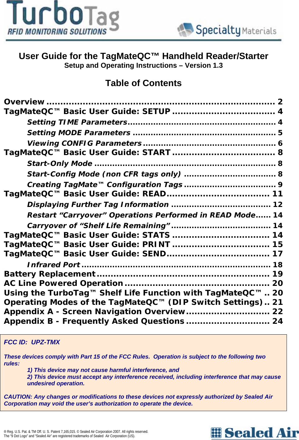   User Guide for the TagMateQC&trade; Handheld Reader/Starter  Setup and Operating Instructions &ndash; Version 1.3  Table of Contents  Overview.................................................................................. 2 TagMateQC&trade; Basic User Guide: SETUP ..................................... 4 Setting TIME Parameters.......................................................... 4 Setting MODE Parameters ........................................................ 5 Viewing CONFIG Parameters.................................................... 6 TagMateQC&trade; Basic User Guide: START ..................................... 8 Start-Only Mode ....................................................................... 8 Start-Config Mode (non CFR tags only) .................................... 8 Creating TagMate&trade; Configuration Tags.................................... 9 TagMateQC&trade; Basic User Guide: READ..................................... 11 Displaying Further Tag Information ....................................... 12 Restart &ldquo;Carryover&rdquo; Operations Performed in READ Mode...... 14 Carryover of &ldquo;Shelf Life Remaining&rdquo;....................................... 14 TagMateQC&trade; Basic User Guide: STATS ................................... 14 TagMateQC&trade; Basic User Guide: PRINT ................................... 15 TagMateQC&trade; Basic User Guide: SEND..................................... 17 Infrared Port .......................................................................... 18 Battery Replacement.............................................................. 19 AC Line Powered Operation.................................................... 20 Using the TurboTag&trade; Shelf Life Function with TagMateQC&trade; .. 20 Operating Modes of the TagMateQC&trade; (DIP Switch Settings).. 21 Appendix A - Screen Navigation Overview.............................. 22 Appendix B - Frequently Asked Questions .............................. 24   FCC ID:  UPZ-TMX  These devices comply with Part 15 of the FCC Rules.  Operation is subject to the following two rules:  1) This device may not cause harmful interference, and 2) This device must accept any interference received, including interference that may cause undesired operation.  CAUTION: Any changes or modifications to these devices not expressly authorized by Sealed Air Corporation may void the user&rsquo;s authorization to operate the device. &reg; Reg. U.S. Pat. &amp; TM Off. U. S. Patent 7,165,015. &copy; Sealed Air Corporation 2007. All rights reserved.  The &ldquo;9 Dot Logo&rdquo; and &ldquo;Sealed Air&rdquo; are registered trademarks of Sealed Air Corporation (US).     