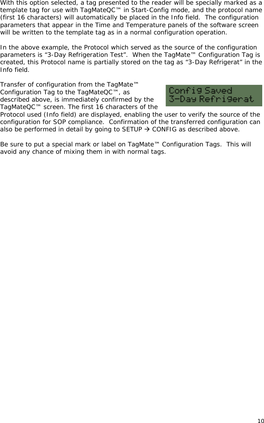  With this option selected, a tag presented to the reader will be specially marked as a template tag for use with TagMateQC&trade; in Start-Config mode, and the protocol name (first 16 characters) will automatically be placed in the Info field.  The configuration parameters that appear in the Time and Temperature panels of the software screen will be written to the template tag as in a normal configuration operation.  In the above example, the Protocol which served as the source of the configuration parameters is &ldquo;3-Day Refrigeration Test&rdquo;.  When the TagMate&trade; Configuration Tag is created, this Protocol name is partially stored on the tag as &ldquo;3-Day Refrigerat&rdquo; in the Info field.  Transfer of configuration from the TagMate&trade; Configuration Tag to the TagMateQC&trade;, as described above, is immediately confirmed by the TagMateQC&trade; screen. The first 16 characters of the Protocol used (Info field) are displayed, enabling the user to verify the source of the configuration for SOP compliance.  Confirmation of the transferred configuration can also be performed in detail by going to SETUP  CONFIG as described above.  Be sure to put a special mark or label on TagMate&trade; Configuration Tags.  This will avoid any chance of mixing them in with normal tags.      10 
