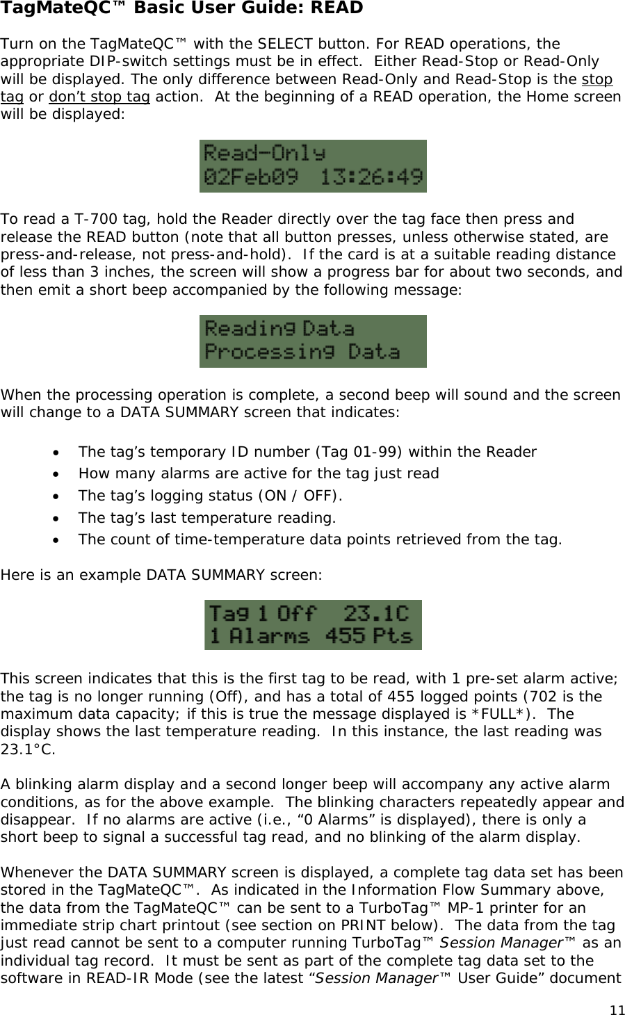 TagMateQC&trade; Basic User Guide: READ  Turn on the TagMateQC&trade; with the SELECT button. For READ operations, the appropriate DIP-switch settings must be in effect.  Either Read-Stop or Read-Only will be displayed. The only difference between Read-Only and Read-Stop is the stop tag or don&rsquo;t stop tag action.  At the beginning of a READ operation, the Home screen will be displayed:     To read a T-700 tag, hold the Reader directly over the tag face then press and release the READ button (note that all button presses, unless otherwise stated, are press-and-release, not press-and-hold).  If the card is at a suitable reading distance of less than 3 inches, the screen will show a progress bar for about two seconds, and then emit a short beep accompanied by the following message:     When the processing operation is complete, a second beep will sound and the screen will change to a DATA SUMMARY screen that indicates:  &bull; The tag&rsquo;s temporary ID number (Tag 01-99) within the Reader  &bull; How many alarms are active for the tag just read  &bull; The tag&rsquo;s logging status (ON / OFF). &bull; The tag&rsquo;s last temperature reading. &bull; The count of time-temperature data points retrieved from the tag.  Here is an example DATA SUMMARY screen:    This screen indicates that this is the first tag to be read, with 1 pre-set alarm active; the tag is no longer running (Off), and has a total of 455 logged points (702 is the maximum data capacity; if this is true the message displayed is *FULL*).  The display shows the last temperature reading.  In this instance, the last reading was 23.1&deg;C.  A blinking alarm display and a second longer beep will accompany any active alarm conditions, as for the above example.  The blinking characters repeatedly appear and disappear.  If no alarms are active (i.e., &ldquo;0 Alarms&rdquo; is displayed), there is only a short beep to signal a successful tag read, and no blinking of the alarm display.  Whenever the DATA SUMMARY screen is displayed, a complete tag data set has been stored in the TagMateQC&trade;.  As indicated in the Information Flow Summary above, the data from the TagMateQC&trade; can be sent to a TurboTag&trade; MP-1 printer for an immediate strip chart printout (see section on PRINT below).  The data from the tag just read cannot be sent to a computer running TurboTag&trade; Session Manager&trade; as an individual tag record.  It must be sent as part of the complete tag data set to the software in READ-IR Mode (see the latest &ldquo;Session Manager&trade; User Guide&rdquo; document 11 