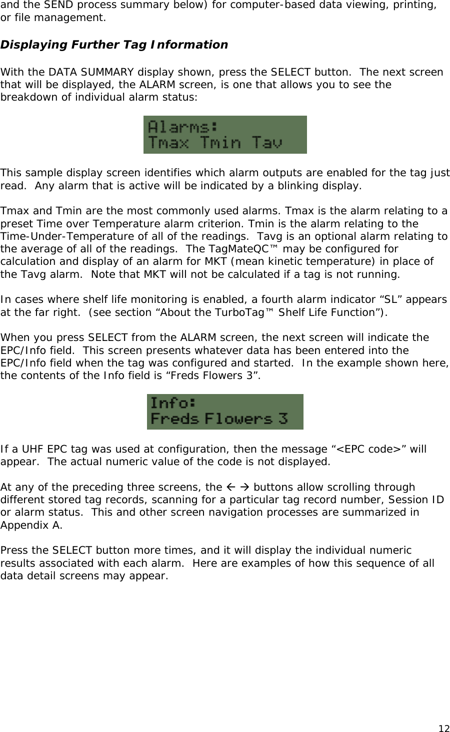 and the SEND process summary below) for computer-based data viewing, printing, or file management.  Displaying Further Tag Information  With the DATA SUMMARY display shown, press the SELECT button.  The next screen that will be displayed, the ALARM screen, is one that allows you to see the breakdown of individual alarm status:    This sample display screen identifies which alarm outputs are enabled for the tag just read.  Any alarm that is active will be indicated by a blinking display.    Tmax and Tmin are the most commonly used alarms. Tmax is the alarm relating to a preset Time over Temperature alarm criterion. Tmin is the alarm relating to the Time-Under-Temperature of all of the readings.  Tavg is an optional alarm relating to the average of all of the readings.  The TagMateQC&trade; may be configured for calculation and display of an alarm for MKT (mean kinetic temperature) in place of the Tavg alarm.  Note that MKT will not be calculated if a tag is not running.  In cases where shelf life monitoring is enabled, a fourth alarm indicator &ldquo;SL&rdquo; appears at the far right.  (see section &ldquo;About the TurboTag&trade; Shelf Life Function&rdquo;).    When you press SELECT from the ALARM screen, the next screen will indicate the EPC/Info field.  This screen presents whatever data has been entered into the EPC/Info field when the tag was configured and started.  In the example shown here, the contents of the Info field is &ldquo;Freds Flowers 3&rdquo;.     If a UHF EPC tag was used at configuration, then the message &ldquo;<EPC code>&rdquo; will appear.  The actual numeric value of the code is not displayed.  At any of the preceding three screens, the   buttons allow scrolling through different stored tag records, scanning for a particular tag record number, Session ID or alarm status.  This and other screen navigation processes are summarized in Appendix A.   Press the SELECT button more times, and it will display the individual numeric results associated with each alarm.  Here are examples of how this sequence of all data detail screens may appear.   12 
