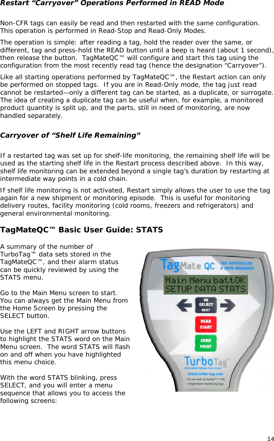 Restart &ldquo;Carryover&rdquo; Operations Performed in READ Mode  Non-CFR tags can easily be read and then restarted with the same configuration.  This operation is performed in Read-Stop and Read-Only Modes.  The operation is simple: after reading a tag, hold the reader over the same, or different, tag and press-hold the READ button until a beep is heard (about 1 second), then release the button.  TagMateQC&trade; will configure and start this tag using the configuration from the most recently read tag (hence the designation &ldquo;Carryover&rdquo;). Like all starting operations performed by TagMateQC&trade;, the Restart action can only be performed on stopped tags.  If you are in Read-Only mode, the tag just read cannot be restarted&mdash;only a different tag can be started, as a duplicate, or surrogate. The idea of creating a duplicate tag can be useful when, for example, a monitored product quantity is split up, and the parts, still in need of monitoring, are now handled separately.  Carryover of &ldquo;Shelf Life Remaining&rdquo;  If a restarted tag was set up for shelf-life monitoring, the remaining shelf life will be used as the starting shelf life in the Restart process described above.  In this way, shelf life monitoring can be extended beyond a single tag&rsquo;s duration by restarting at intermediate way points in a cold chain. If shelf life monitoring is not activated, Restart simply allows the user to use the tag again for a new shipment or monitoring episode.  This is useful for monitoring delivery routes, facility monitoring (cold rooms, freezers and refrigerators) and general environmental monitoring.  TagMateQC&trade; Basic User Guide: STATS    A summary of the number of TurboTag&trade; data sets stored in the TagMateQC&trade;, and their alarm status can be quickly reviewed by using the STATS menu.  Go to the Main Menu screen to start.  You can always get the Main Menu from the Home Screen by pressing the SELECT button.   Use the LEFT and RIGHT arrow buttons to highlight the STATS word on the Main Menu screen.  The word STATS will flash on and off when you have highlighted this menu choice.  With the word STATS blinking, press SELECT, and you will enter a menu sequence that allows you to access the following screens: 14 
