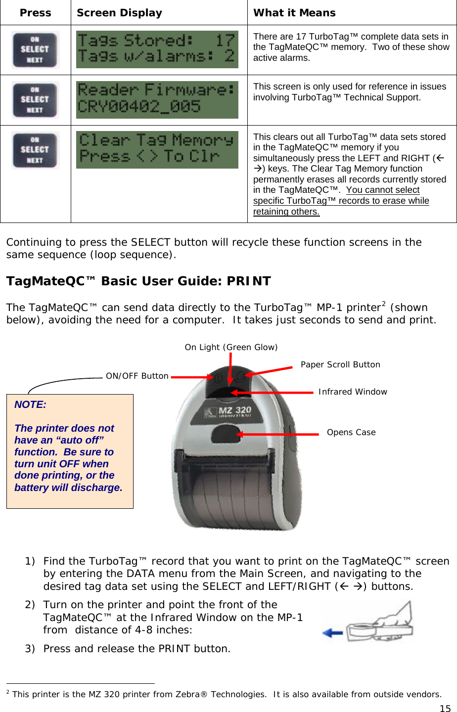  Press  Screen Display  What it Means   There are 17 TurboTag&trade; complete data sets in the TagMateQC&trade; memory.  Two of these show active alarms.   This screen is only used for reference in issues involving TurboTag&trade; Technical Support.   This clears out all TurboTag&trade; data sets stored in the TagMateQC&trade; memory if you simultaneously press the LEFT and RIGHT ( ) keys. The Clear Tag Memory function permanently erases all records currently stored in the TagMateQC&trade;.  You cannot select specific TurboTag&trade; records to erase while retaining others.  Continuing to press the SELECT button will recycle these function screens in the same sequence (loop sequence).  TagMateQC&trade; Basic User Guide: PRINT  The TagMateQC&trade; can send data directly to the TurboTag&trade; MP-1 printer2 (shown below), avoiding the need for a computer.  It takes just seconds to send and print.  On Light (Green Glow)Paper Scroll Button ON/OFF Button 1) Find the TurboTag&trade; record that you want to print on the TagMateQC&trade; screen by entering the DATA menu from the Main Screen, and navigating to the desired tag data set using the SELECT and LEF2) Turn on the printer and point tT/RIGHT ( ) buttons.   he front of the  P-1 utton.                                                  TagMateQC&trade; at the Infrared Window on the Mfrom  distance of 4-8 inches: 3) Press and release the PRINT b 2 This printer is the MZ 320 printer from Zebra&reg; Technologies.  It is also available from outside vendors. Opens Case Infrared Window NOTE:   The printer does not have an &ldquo;auto off&rdquo; function.  Be sure to turn unit OFF when done printing, or the battery will discharge. 15 