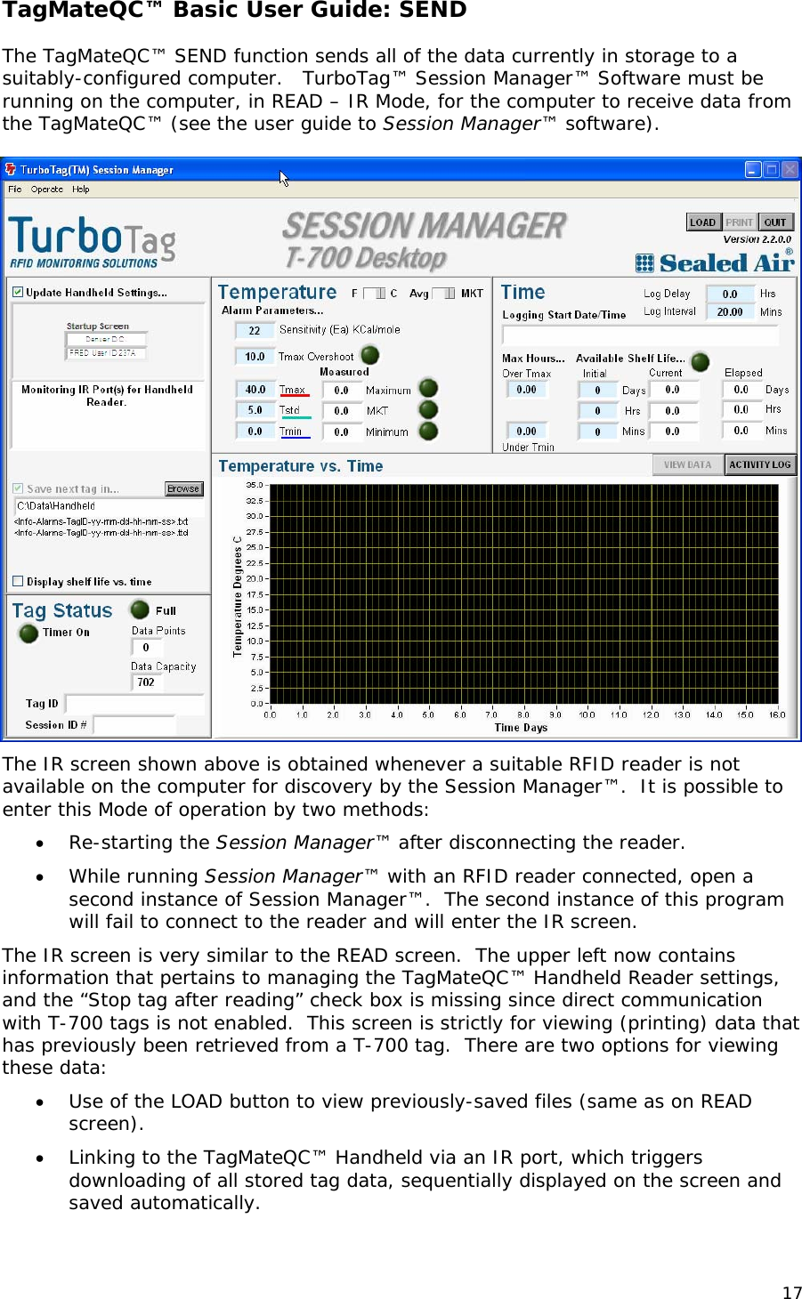 TagMateQC&trade; Basic User Guide: SEND  The TagMateQC&trade; SEND function sends all of the data currently in storage to a suitably-configured computer.   TurboTag&trade; Session Manager&trade; Software must be running on the computer, in READ &ndash; IR Mode, for the computer to receive data from the TagMateQC&trade; (see the user guide to Session Manager&trade; software).   The IR screen shown above is obtained whenever a suitable RFID reader is not available on the computer for discovery by the Session Manager&trade;.  It is possible to enter this Mode of operation by two methods: &bull; Re-starting the Session Manager&trade; after disconnecting the reader.   &bull; While running Session Manager&trade; with an RFID reader connected, open a second instance of Session Manager&trade;.  The second instance of this program will fail to connect to the reader and will enter the IR screen. The IR screen is very similar to the READ screen.  The upper left now contains information that pertains to managing the TagMateQC&trade; Handheld Reader settings, and the &ldquo;Stop tag after reading&rdquo; check box is missing since direct communication with T-700 tags is not enabled.  This screen is strictly for viewing (printing) data that has previously been retrieved from a T-700 tag.  There are two options for viewing these data: &bull; Use of the LOAD button to view previously-saved files (same as on READ screen). &bull; Linking to the TagMateQC&trade; Handheld via an IR port, which triggers downloading of all stored tag data, sequentially displayed on the screen and saved automatically.   17 