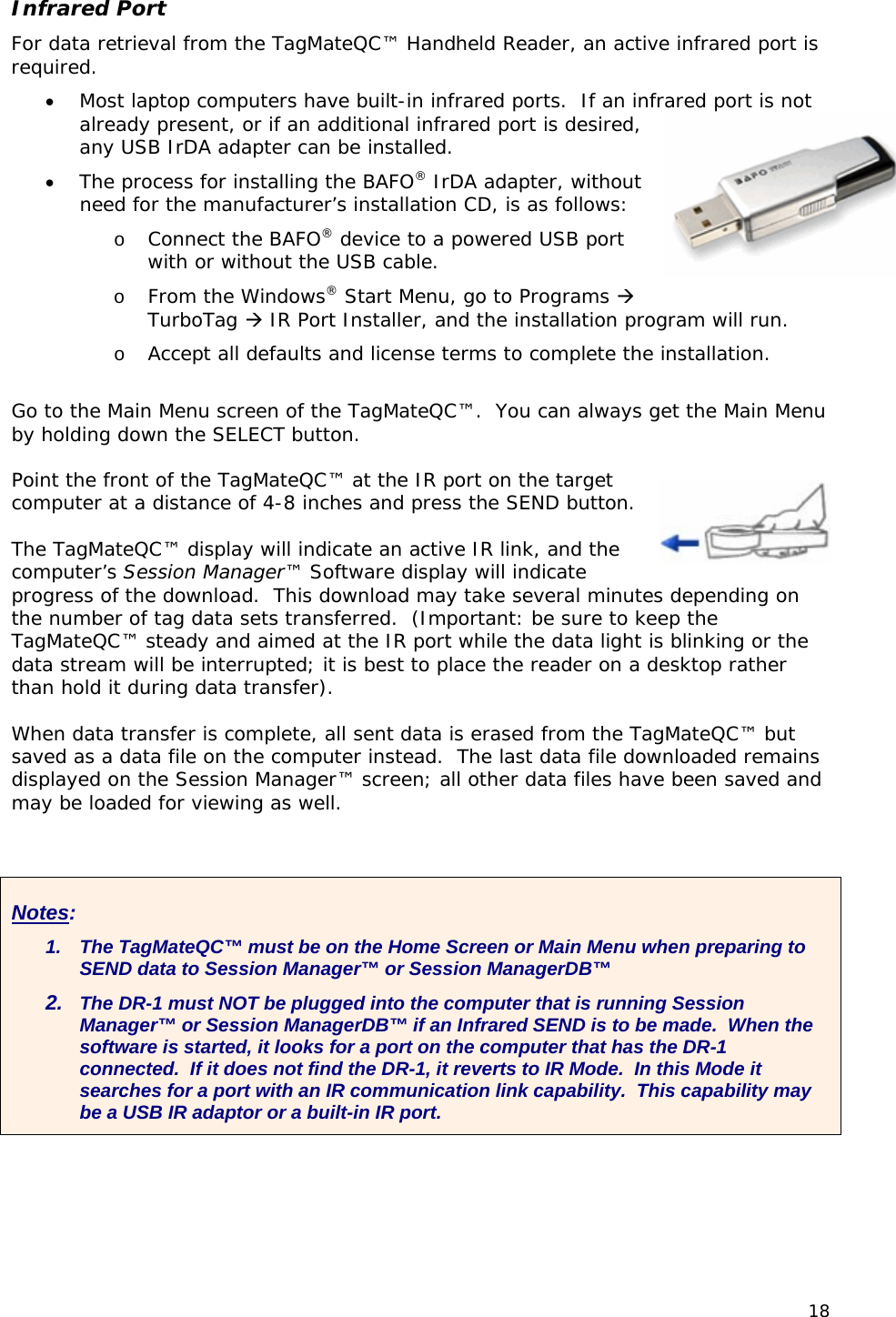 Infrared Port For data retrieval from the TagMateQC&trade; Handheld Reader, an active infrared port is required. &bull; Most laptop computers have built-in infrared ports.  If an ialready present, or if an additional infrared port is desired, any USB IrDA adapter can be installed.   &bull; The processnfrared port is not  for installing the BAFO&reg; IrDA adapter, without o, go to Programs    installation. o e Main Menu screen of the TagMateQC&trade;.  You can always get the Main Menu Point the front of the TagMateQC&trade; at the IR port on the target  . he TagMateQC&trade; display will indicate an active IR link, and the g on e er hen data transfer is complete, all sent data is erased from the TagMateQC&trade; but  s need for the manufacturer&rsquo;s installation CD, is as follows:  Connect the BAFO&reg; device to a powered USB port with or without the USB cable. o From the Windows&reg; Start MenuTurboTag  IR Port Installer, and the installation program will run. o Accept all defaults and license terms to complete the Go t  thby holding down the SELECT button.  computer at a distance of 4-8 inches and press the SEND button Tcomputer&rsquo;s Session Manager&trade; Software display will indicate progress of the download.  This download may take several minutes dependinthe number of tag data sets transferred.  (Important: be sure to keep the TagMateQC&trade; steady and aimed at the IR port while the data light is blinking or thdata stream will be interrupted; it is best to place the reader on a desktop raththan hold it during data transfer).    Wsaved as a data file on the computer instead.  The last data file downloaded remaindisplayed on the Session Manager&trade; screen; all other data files have been saved and may be loaded for viewing as well.Notes: 1.  The TagMateQC&trade; must be on the Home Screen or Main Menu when preparing to SEND data to Session Manager&trade; or Session ManagerDB&trade;   2.  The DR-1 must NOT be plugged into the computer that is running Session Manager&trade; or Session ManagerDB&trade; if an Infrared SEND is to be made.  When the software is started, it looks for a port on the computer that has the DR-1 connected.  If it does not find the DR-1, it reverts to IR Mode.  In this Mode it searches for a port with an IR communication link capability.  This capability may be a USB IR adaptor or a built-in IR port. 18 