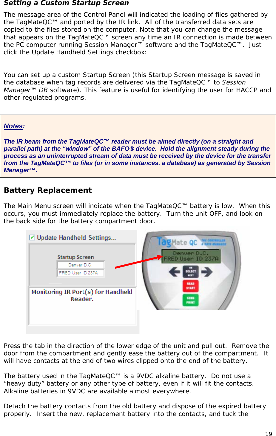 Setting a Custom Startup Screen The message area of the Control Panel will indicated the loading of files gathered by the TagMateQC&trade; and ported by the IR link.  All of the transferred data sets are copied to the files stored on the computer. Note that you can change the message that appears on the TagMateQC&trade; screen any time an IR connection is made between the PC computer running Session Manager&trade; software and the TagMateQC&trade;.  Just click the Update Handheld Settings checkbox:   You can set up a custom Startup Screen (this Startup Screen message is saved in the database when tag records are delivered via the TagMateQC&trade; to Session Manager&trade; DB software). This feature is useful for identifying the user for HACCP and other regulated programs.   Notes:  The IR beam from the TagMateQC&trade; reader must be aimed directly (on a straight and parallel path) at the &ldquo;window&rdquo; of the BAFO&reg; device.  Hold the alignment steady during the process as an uninterrupted stream of data must be received by the device for the transfer from the TagMateQC&trade; to files (or in some instances, a database) as generated by Session Manager&trade;.   Battery Replacement  The Main Menu screen will indicate when the TagMateQC&trade; battery is low.  When this occurs, you must immediately replace the battery.  Turn the unit OFF, and look on the back side for the battery compartment door.  Press the tab in the direction of the lower edge of the unit and pull out.  Remove the door from the compartment and gently ease the battery out of the compartment.  It will have contacts at the end of two wires clipped onto the end of the battery.  The battery used in the TagMateQC&trade; is a 9VDC alkaline battery.  Do not use a &ldquo;heavy duty&rdquo; battery or any other type of battery, even if it will fit the contacts.  Alkaline batteries in 9VDC are available almost everywhere.  Detach the battery contacts from the old battery and dispose of the expired battery properly.  Insert the new, replacement battery into the contacts, and tuck the 19 