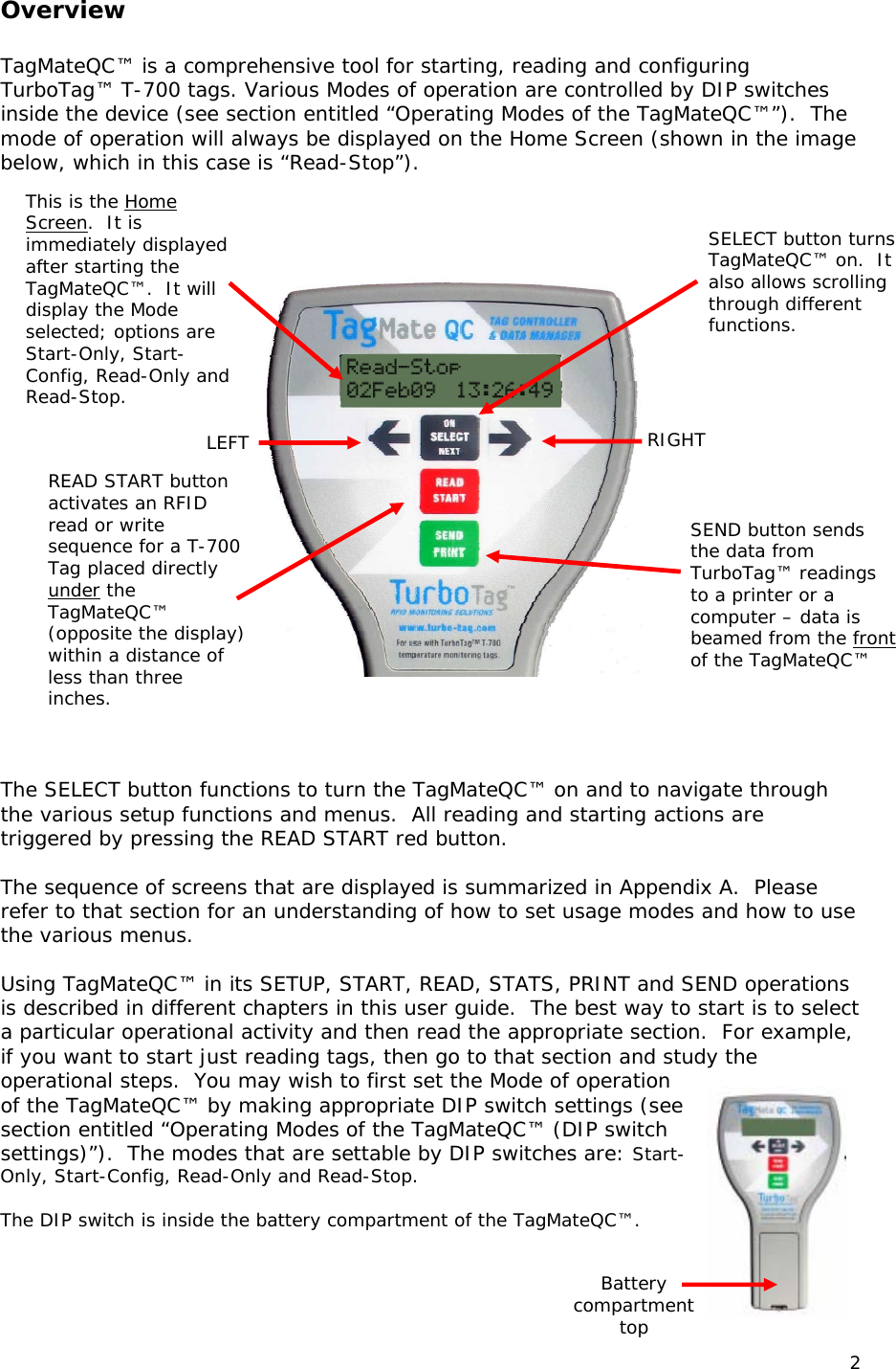  Overview  TagMateQC&trade; is a comprehensive tool for starting, reading and configuring TurboTag&trade; T-700 tags. Various Modes of operation are controlled by DIP switches inside the device (see section entitled &ldquo;Operating Modes of the TagMateQC&trade;&rdquo;).  The mode of operation will always be displayed on the Home Screen (shown in the image below, which in this case is &ldquo;Read-Stop&rdquo;). This is the Home   The SELECT button functions to turn the TagMateQC&trade; on and to navigate through the various setup functions and menus.  All reading and starting actions are triggered by pressing the READ START red button.    The sequence of screens that are displayed is summarized in Appendix A.  Please refer to that section for an understanding of how to set usage modes and how to use the various menus.   Using TagMateQC&trade; in its SETUP, START, READ, STATS, PRINT and SEND operations is described in different chapters in this user guide.  The best way to start is to select a particular operational activity and then read the appropriate section.  For example, if you want to start just reading tags, then go to that section and study the operational steps.  You may wish to first set the Mode of operation of the TagMateQC&trade; by making appropriate DIP switch settings (see section entitled &ldquo;Operating Modes of the TagMateQC&trade; (DIP switch settings)&rdquo;).  The modes that are settable by DIP switches are: Start-Only, Start-Config, Read-Only and Read-Stop.  The DIP switch is inside the battery compartment of the TagMateQC&trade;.      SELECT button turns TagMateQC&trade; on.  It also allows scrolling through different functions.  SEND button sends the data from TurboTag&trade; readings to a printer or a computer &ndash; data is beamed from the front of the TagMateQC&trade; RIGHT LEFT READ START button activates an RFID read or write sequence for a T-700 Tag placed directly under the TagMateQC&trade; (opposite the display) within a distance of less than three inches. Screen.  It is immediately displayed after starting the TagMateQC&trade;.  It will display the Mode selected; options are Start-Only, Start-Config, Read-Only and Read-Stop.  Battery compartment top 2 