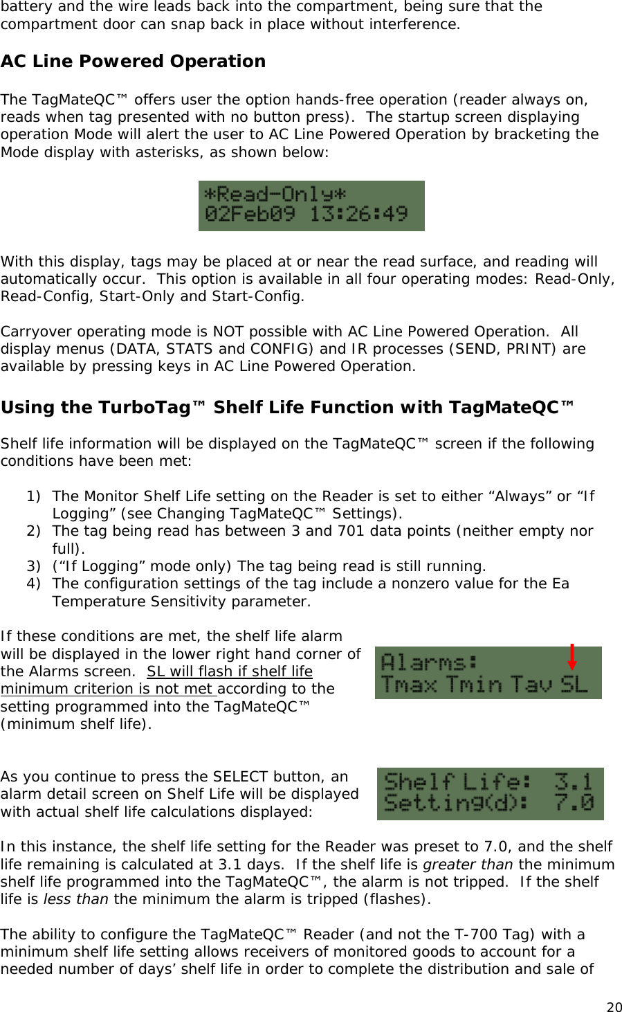 battery and the wire leads back into the compartment, being sure that the compartment door can snap back in place without interference.  AC Line Powered Operation  The TagMateQC&trade; offers user the option hands-free operation (reader always on, reads when tag presented with no button press).  The startup screen displaying operation Mode will alert the user to AC Line Powered Operation by bracketing the Mode display with asterisks, as shown below:    With this display, tags may be placed at or near the read surface, and reading will automatically occur.  This option is available in all four operating modes: Read-Only, Read-Config, Start-Only and Start-Config.   Carryover operating mode is NOT possible with AC Line Powered Operation.  All display menus (DATA, STATS and CONFIG) and IR processes (SEND, PRINT) are available by pressing keys in AC Line Powered Operation.  Using the TurboTag&trade; Shelf Life Function with TagMateQC&trade;  Shelf life information will be displayed on the TagMateQC&trade; screen if the following conditions have been met:  1) The Monitor Shelf Life setting on the Reader is set to either &ldquo;Always&rdquo; or &ldquo;If Logging&rdquo; (see Changing TagMateQC&trade; Settings). 2) The tag being read has between 3 and 701 data points (neither empty nor full). 3) (&ldquo;If Logging&rdquo; mode only) The tag being read is still running. 4) The configuration settings of the tag include a nonzero value for the Ea Temperature Sensitivity parameter.  If these conditions are met, the shelf life alarm will be displayed in the lower right hand corner of the Alarms screen.  SL will flash if shelf life minimum criterion is not met according to the setting programmed into the TagMateQC&trade; (minimum shelf life).   As you continue to press the SELECT button, an alarm detail screen on Shelf Life will be displayed with actual shelf life calculations displayed:  In this instance, the shelf life setting for the Reader was preset to 7.0, and the shelf life remaining is calculated at 3.1 days.  If the shelf life is greater than the minimum shelf life programmed into the TagMateQC&trade;, the alarm is not tripped.  If the shelf life is less than the minimum the alarm is tripped (flashes).  The ability to configure the TagMateQC&trade; Reader (and not the T-700 Tag) with a minimum shelf life setting allows receivers of monitored goods to account for a needed number of days&rsquo; shelf life in order to complete the distribution and sale of 20 