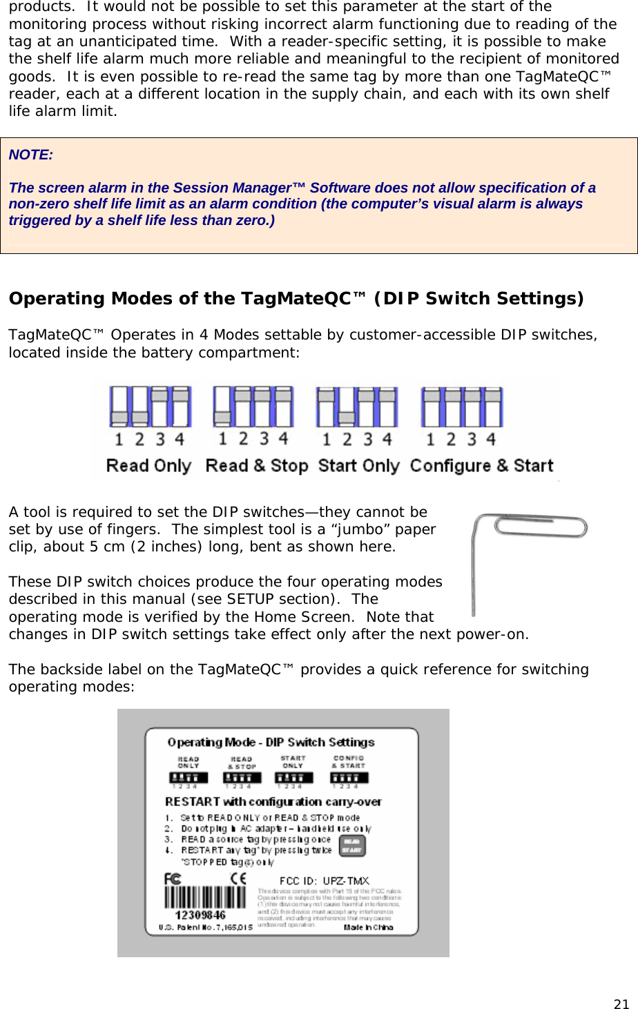 products.  It would not be possible to set this parameter at the start of the monitoring process without risking incorrect alarm functioning due to reading of the tag at an unanticipated time.  With a reader-specific setting, it is possible to make the shelf life alarm much more reliable and meaningful to the recipient of monitored goods.  It is even possible to re-read the same tag by more than one TagMateQC&trade; reader, each at a different location in the supply chain, and each with its own shelf life alarm limit.  NOTE:  The screen alarm in the Session Manager&trade; Software does not allow specification of a non-zero shelf life limit as an alarm condition (the computer&rsquo;s visual alarm is always triggered by a shelf life less than zero.)    Operating Modes of the TagMateQC&trade; (DIP Switch Settings)  TagMateQC&trade; Operates in 4 Modes settable by customer-accessible DIP switches, located inside the battery compartment:    A tool is required to set the DIP switches&mdash;they cannot be set by use of fingers.  The simplest tool is a &ldquo;jumbo&rdquo; paper clip, about 5 cm (2 inches) long, bent as shown here.  These DIP switch choices produce the four operating modes described in this manual (see SETUP section).  The operating mode is verified by the Home Screen.  Note that changes in DIP switch settings take effect only after the next power-on.  The backside label on the TagMateQC&trade; provides a quick reference for switching operating modes:       21 