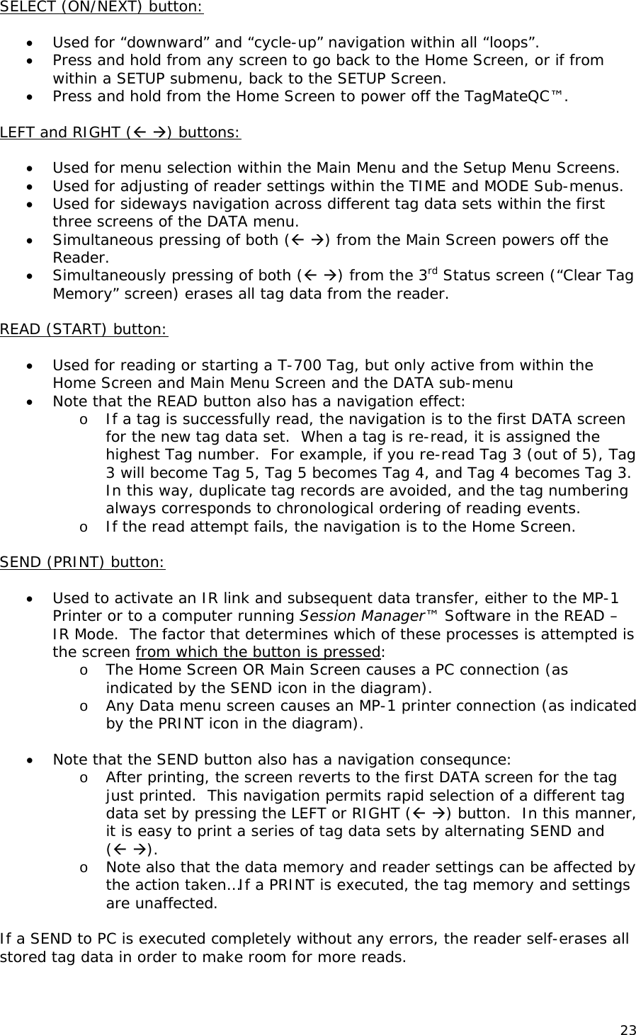 SELECT (ON/NEXT) button:  &bull; Used for &ldquo;downward&rdquo; and &ldquo;cycle-up&rdquo; navigation within all &ldquo;loops&rdquo;. &bull; Press and hold from any screen to go back to the Home Screen, or if from within a SETUP submenu, back to the SETUP Screen. &bull; Press and hold from the Home Screen to power off the TagMateQC&trade;.  LEFT and RIGHT ( ) buttons:  &bull; Used for menu selection within the Main Menu and the Setup Menu Screens. &bull; Used for adjusting of reader settings within the TIME and MODE Sub-menus. &bull; Used for sideways navigation across different tag data sets within the first three screens of the DATA menu. &bull; Simultaneous pressing of both ( ) from the Main Screen powers off the Reader. &bull; Simultaneously pressing of both ( ) from the 3rd Status screen (&ldquo;Clear Tag Memory&rdquo; screen) erases all tag data from the reader.  READ (START) button:  &bull; Used for reading or starting a T-700 Tag, but only active from within the Home Screen and Main Menu Screen and the DATA sub-menu  &bull; Note that the READ button also has a navigation effect:  o If a tag is successfully read, the navigation is to the first DATA screen for the new tag data set.  When a tag is re-read, it is assigned the highest Tag number.  For example, if you re-read Tag 3 (out of 5), Tag 3 will become Tag 5, Tag 5 becomes Tag 4, and Tag 4 becomes Tag 3.  In this way, duplicate tag records are avoided, and the tag numbering always corresponds to chronological ordering of reading events.   o If the read attempt fails, the navigation is to the Home Screen.   SEND (PRINT) button:  &bull; Used to activate an IR link and subsequent data transfer, either to the MP-1 Printer or to a computer running Session Manager&trade; Software in the READ &ndash; IR Mode.  The factor that determines which of these processes is attempted is the screen from which the button is pressed: o The Home Screen OR Main Screen causes a PC connection (as indicated by the SEND icon in the diagram). o Any Data menu screen causes an MP-1 printer connection (as indicated by the PRINT icon in the diagram).  &bull; Note that the SEND button also has a navigation consequnce: o After printing, the screen reverts to the first DATA screen for the tag just printed.  This navigation permits rapid selection of a different tag data set by pressing the LEFT or RIGHT ( ) button.  In this manner, it is easy to print a series of tag data sets by alternating SEND and  ( ). o Note also that the data memory and reader settings can be affected by the action taken&hellip;If a PRINT is executed, the tag memory and settings are unaffected.    If a SEND to PC is executed completely without any errors, the reader self-erases all stored tag data in order to make room for more reads. 23 
