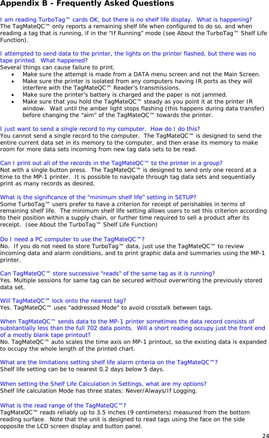 Appendix B - Frequently Asked Questions   I am reading TurboTag&trade; cards OK, but there is no shelf life display.  What is happening? The TagMateQC&trade; only reports a remaining shelf life when configured to do so, and when reading a tag that is running, if in the &ldquo;If Running&rdquo; mode (see About the TurboTag&trade; Shelf Life Function).  I attempted to send data to the printer, the lights on the printer flashed, but there was no tape printed.  What happened? Several things can cause failure to print.   &bull; Make sure the attempt is made from a DATA menu screen and not the Main Screen.   &bull; Make sure the printer is isolated from any computers having IR ports as they will interfere with the TagMateQC&trade; Reader&rsquo;s transmissions.    &bull; Make sure the printer&rsquo;s battery is charged and the paper is not jammed. &bull; Make sure that you hold the TagMateQC&trade; steady as you point it at the printer IR window.  Wait until the amber light stops flashing (this happens during data transfer) before changing the &ldquo;aim&rdquo; of the TagMateQC&trade; towards the printer.  I just want to send a single record to my computer.  How do I do this? You cannot send a single record to the computer.  The TagMateQC&trade; is designed to send the entire current data set in its memory to the computer, and then erase its memory to make room for more data sets incoming from new tag data sets to be read.  Can I print out all of the records in the TagMateQC&trade; to the printer in a group? Not with a single button press.  The TagMateQC&trade; is designed to send only one record at a time to the MP-1 printer.  It is possible to navigate through tag data sets and sequentially print as many records as desired.  What is the significance of the &ldquo;minimum shelf life&rdquo; setting in SETUP? Some TurboTag&trade; users prefer to have a criterion for receipt of perishables in terms of remaining shelf life.  The minimum shelf life setting allows users to set this criterion according to their position within a supply chain, or further time required to sell a product after its receipt.  (see About the TurboTag&trade; Shelf Life Function)  Do I need a PC computer to use the TagMateQC&trade;? No.  If you do not need to store TurboTag&trade; data, just use the TagMateQC&trade; to review incoming data and alarm conditions, and to print graphic data and summaries using the MP-1 printer.  Can TagMateQC&trade; store successive &ldquo;reads&rdquo; of the same tag as it is running? Yes. Multiple sessions for same tag can be secured without overwriting the previously stored data set.  Will TagMateQC&trade; lock onto the nearest tag?  Yes. TagMateQC&trade; uses &ldquo;addressed Mode&rdquo; to avoid crosstalk between tags.  When TagMateQC&trade; sends data to the MP-1 printer sometimes the data record consists of substantially less than the full 702 data points.  Will a short reading occupy just the front end of a mostly blank tape printout? No. TagMateQC&trade; auto scales the time axis on MP-1 printout, so the existing data is expanded to occupy the whole length of the printed chart.  What are the limitations setting shelf life alarm criteria on the TagMateQC&trade;? Shelf life setting can be to nearest 0.2 days below 5 days.  When setting the Shelf Life Calculation in Settings, what are my options? Shelf life calculation Mode has three states: Never/Always/If Logging.  What is the read range of the TagMateQC&trade;? TagMateQC&trade; reads reliably up to 3.5 inches (9 centimeters) measured from the bottom reading surface.  Note that the unit is designed to read tags using the face on the side opposite the LCD screen display and button panel. 24 