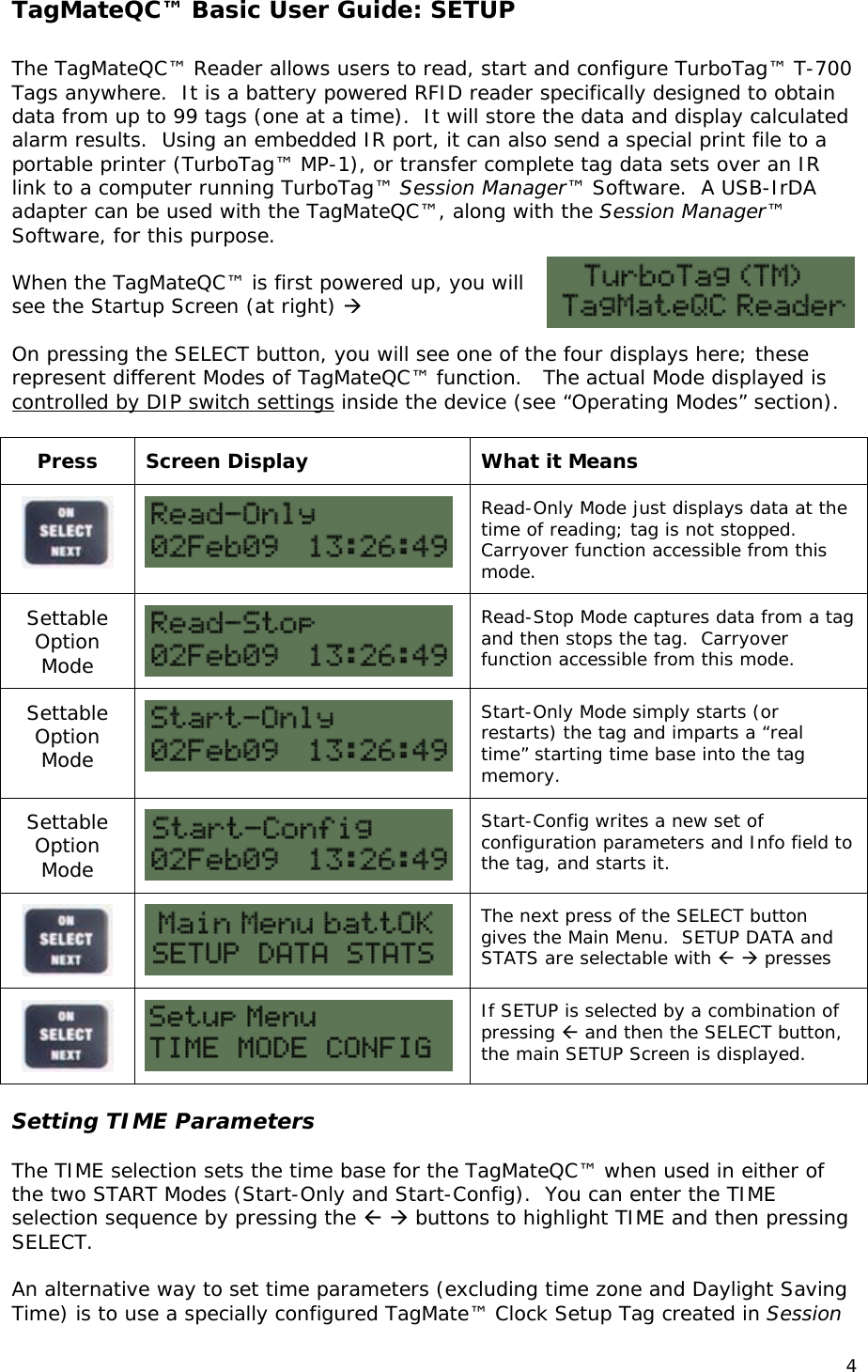 TagMateQC&trade; Basic User Guide: SETUP  The TagMateQC&trade; Reader allows users to read, start and configure TurboTag&trade; T-700 Tags anywhere.  It is a battery powered RFID reader specifically designed to obtain data from up to 99 tags (one at a time).  It will store the data and display calculated alarm results.  Using an embedded IR port, it can also send a special print file to a portable printer (TurboTag&trade; MP-1), or transfer complete tag data sets over an IR link to a computer running TurboTag&trade; Session Manager&trade; Software.  A USB-IrDA adapter can be used with the TagMateQC&trade;, along with the Session Manager&trade; Software, for this purpose.  When the TagMateQC&trade; is first powered up, you will see the Startup Screen (at right)   On pressing the SELECT button, you will see one of the four displays here; these represent different Modes of TagMateQC&trade; function.   The actual Mode displayed is controlled by DIP switch settings inside the device (see &ldquo;Operating Modes&rdquo; section).  Press  Screen Display  What it Means   Read-Only Mode just displays data at the time of reading; tag is not stopped.  Carryover function accessible from this mode. Settable Option Mode   Read-Stop Mode captures data from a tag and then stops the tag.  Carryover function accessible from this mode. Settable Option Mode   Start-Only Mode simply starts (or restarts) the tag and imparts a &ldquo;real time&rdquo; starting time base into the tag memory.   Settable Option Mode   Start-Config writes a new set of configuration parameters and Info field to the tag, and starts it.   The next press of the SELECT button gives the Main Menu.  SETUP DATA and STATS are selectable with   presses   If SETUP is selected by a combination of pressing  and then the SELECT button, the main SETUP Screen is displayed.  Setting TIME Parameters  The TIME selection sets the time base for the TagMateQC&trade; when used in either of the two START Modes (Start-Only and Start-Config).  You can enter the TIME selection sequence by pressing the   buttons to highlight TIME and then pressing SELECT.    An alternative way to set time parameters (excluding time zone and Daylight Saving Time) is to use a specially configured TagMate&trade; Clock Setup Tag created in Session 4 