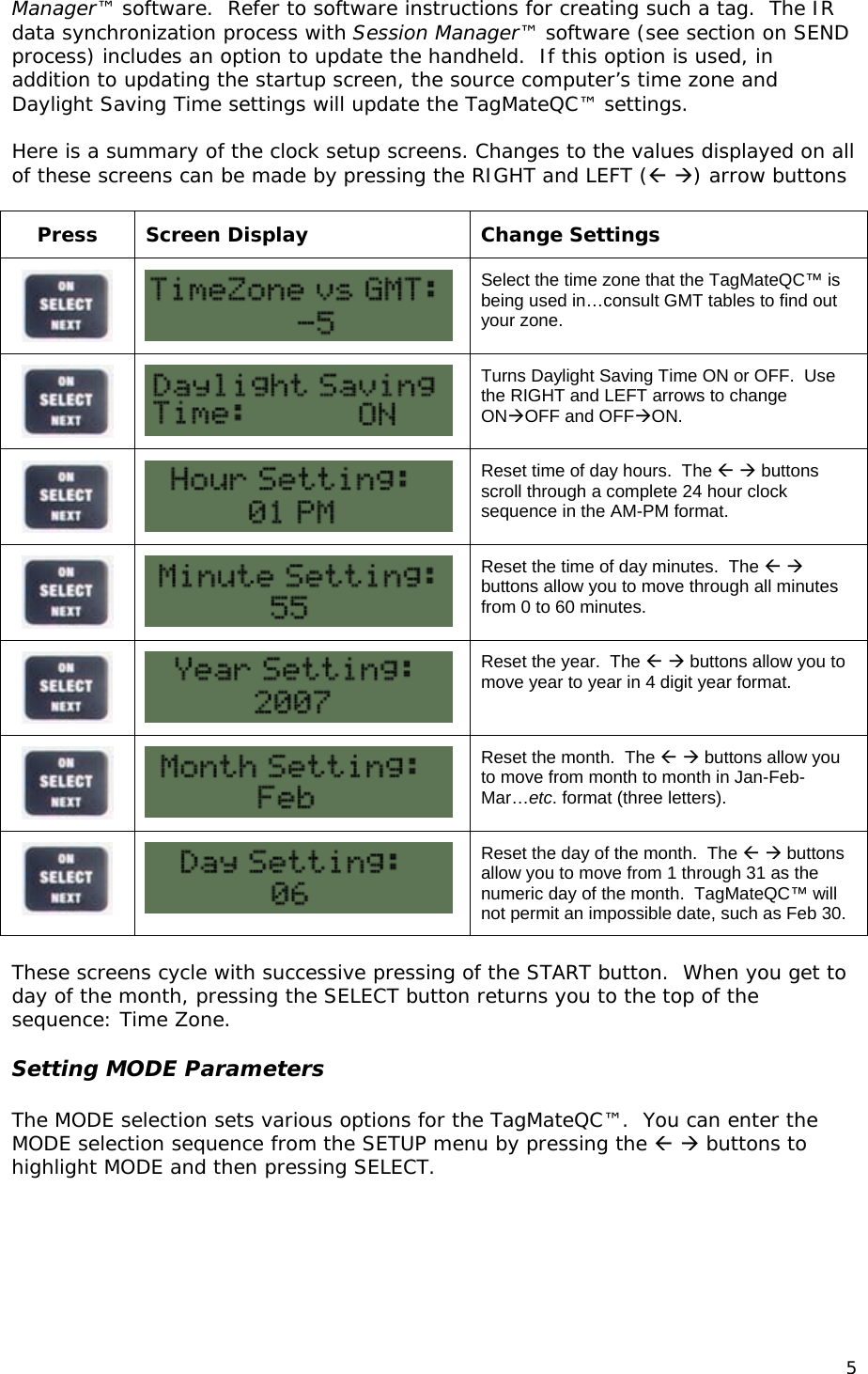 Manager&trade; software.  Refer to software instructions for creating such a tag.  The IR data synchronization process with Session Manager&trade; software (see section on SEND process) includes an option to update the handheld.  If this option is used, in addition to updating the startup screen, the source computer&rsquo;s time zone and Daylight Saving Time settings will update the TagMateQC&trade; settings.  Here is a summary of the clock setup screens. Changes to the values displayed on all of these screens can be made by pressing the RIGHT and LEFT ( ) arrow buttons  Press Screen Display  Change Settings   Select the time zone that the TagMateQC&trade; is being used in&hellip;consult GMT tables to find out your zone.   Turns Daylight Saving Time ON or OFF.  Use the RIGHT and LEFT arrows to change ONOFF and OFFON.   Reset time of day hours.  The   buttons scroll through a complete 24 hour clock sequence in the AM-PM format.   Reset the time of day minutes.  The   buttons allow you to move through all minutes from 0 to 60 minutes.   Reset the year.  The   buttons allow you to move year to year in 4 digit year format.   Reset the month.  The   buttons allow you to move from month to month in Jan-Feb-Mar&hellip;etc. format (three letters).   Reset the day of the month.  The   buttons allow you to move from 1 through 31 as the numeric day of the month.  TagMateQC&trade; will not permit an impossible date, such as Feb 30.  These screens cycle with successive pressing of the START button.  When you get to day of the month, pressing the SELECT button returns you to the top of the sequence: Time Zone.    Setting MODE Parameters  The MODE selection sets various options for the TagMateQC&trade;.  You can enter the MODE selection sequence from the SETUP menu by pressing the   buttons to highlight MODE and then pressing SELECT.  5 