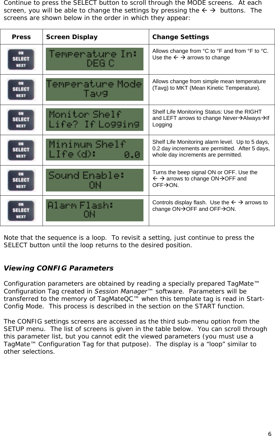 Continue to press the SELECT button to scroll through the MODE screens.  At each screen, you will be able to change the settings by pressing the    buttons.  The screens are shown below in the order in which they appear:  Press Screen Display  Change Settings   Allows change from &deg;C to &deg;F and from &deg;F to &deg;C.  Use the   arrows to change   Allows change from simple mean temperature (Tavg) to MKT (Mean Kinetic Temperature).   Shelf Life Monitoring Status: Use the RIGHT and LEFT arrows to change NeverAlwaysIf Logging    Shelf Life Monitoring alarm level.  Up to 5 days, 0.2 day increments are permitted.  After 5 days, whole day increments are permitted.   Turns the beep signal ON or OFF. Use the    arrows to change ONOFF and OFFON.   Controls display flash.  Use the   arrows to change ONOFF and OFFON.  Note that the sequence is a loop.  To revisit a setting, just continue to press the SELECT button until the loop returns to the desired position.     Viewing CONFIG Parameters  Configuration parameters are obtained by reading a specially prepared TagMate&trade; Configuration Tag created in Session Manager&trade; software.  Parameters will be transferred to the memory of TagMateQC&trade; when this template tag is read in Start-Config Mode.  This process is described in the section on the START function.  The CONFIG settings screens are accessed as the third sub-menu option from the SETUP menu.  The list of screens is given in the table below.  You can scroll through this parameter list, but you cannot edit the viewed parameters (you must use a TagMate&trade; Configuration Tag for that putpose).  The display is a &ldquo;loop&rdquo; similar to other selections.  6 