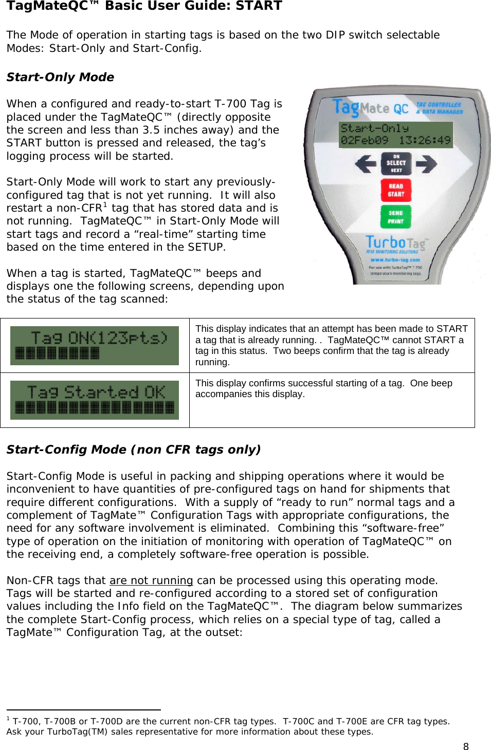 TagMateQC&trade; Basic User Guide: START  The Mode of operation in starting tags is based on the two DIP switch selectable Modes: Start-Only and Start-Config.  Start-Only Mode  When a configured and ready-to-start T-700 Tag is placed under the TagMateQC&trade; (directly opposite the screen and less than 3.5 inches away) and the START button is pressed and released, the tag&rsquo;s logging process will be started.  Start-Only Mode will work to start any previously-configured tag that is not yet running.  It will also restart a non-CFR1 tag that has stored data and is not running.  TagMateQC&trade; in Start-Only Mode will start tags and record a &ldquo;real-time&rdquo; starting time based on the time entered in the SETUP.  When a tag is started, TagMateQC&trade; beeps and displays one the following screens, depending upon the status of the tag scanned:   This display indicates that an attempt has been made to START a tag that is already running. .  TagMateQC&trade; cannot START a tag in this status.  Two beeps confirm that the tag is already running.  This display confirms successful starting of a tag.  One beep accompanies this display.  Start-Config Mode (non CFR tags only)  Start-Config Mode is useful in packing and shipping operations where it would be inconvenient to have quantities of pre-configured tags on hand for shipments that require different configurations.  With a supply of &ldquo;ready to run&rdquo; normal tags and a complement of TagMate&trade; Configuration Tags with appropriate configurations, the need for any software involvement is eliminated.  Combining this &ldquo;software-free&rdquo; type of operation on the initiation of monitoring with operation of TagMateQC&trade; on the receiving end, a completely software-free operation is possible.  Non-CFR tags that are not running can be processed using this operating mode.  Tags will be started and re-configured according to a stored set of configuration values including the Info field on the TagMateQC&trade;.  The diagram below summarizes the complete Start-Config process, which relies on a special type of tag, called a TagMate&trade; Configuration Tag, at the outset:                                                  1 T-700, T-700B or T-700D are the current non-CFR tag types.  T-700C and T-700E are CFR tag types.  Ask your TurboTag(TM) sales representative for more information about these types.  8 