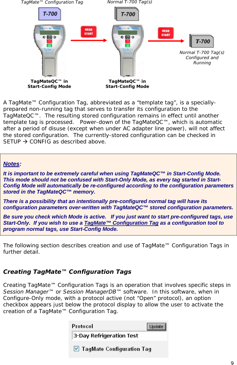  TagMate&trade; Configuration Tag TagMateQC&trade; in  Start-Config Mode Normal T-700 Tag(s)TagMateQC&trade; in  Start-Config Mode Normal T-700 Tag(s) Configured and Running  A TagMate&trade; Configuration Tag, abbreviated as a &ldquo;template tag&rdquo;, is a specially-prepared non-running tag that serves to transfer its configuration to the TagMateQC&trade;.  The resulting stored configuration remains in effect until another template tag is processed.   Power-down of the TagMateQC&trade;, which is automatic after a period of disuse (except when under AC adapter line power), will not affect the stored configuration.  The currently-stored configuration can be checked in SETUP  CONFIG as described above.  Notes: It is important to be extremely careful when using TagMateQC&trade; in Start-Config Mode.  This mode should not be confused with Start-Only Mode, as every tag started in Start-Config Mode will automatically be re-configured according to the configuration parameters stored in the TagMateQC&trade; memory. There is a possibility that an intentionally pre-configured normal tag will have its configuration parameters over-written with TagMateQC&trade; stored configuration parameters.  Be sure you check which Mode is active.   If you just want to start pre-configured tags, use Start-Only.  If you wish to use a TagMate&trade; Configuration Tag as a configuration tool to program normal tags, use Start-Config Mode.  The following section describes creation and use of TagMate&trade; Configuration Tags in further detail.   Creating TagMate&trade; Configuration Tags  Creating TagMate&trade; Configuration Tags is an operation that involves specific steps in Session Manager&trade; or Session ManagerDB&trade; software.  In this software, when in Configure-Only mode, with a protocol active (not &ldquo;Open&rdquo; protocol), an option checkbox appears just below the protocol display to allow the user to activate the creation of a TagMate&trade; Configuration Tag.   9 