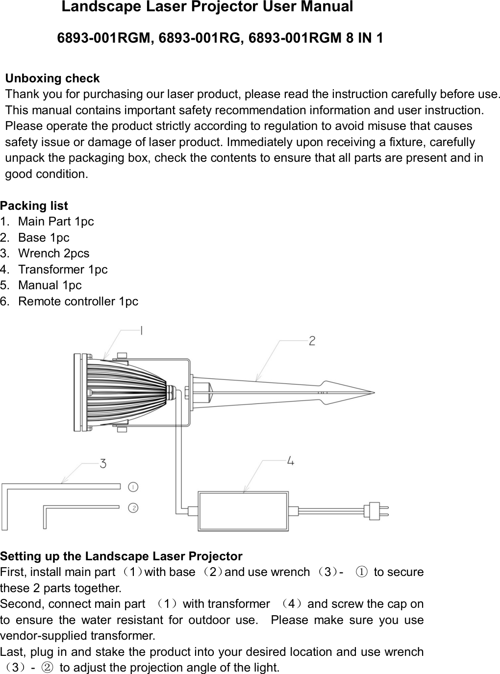 Landscape Laser Projector User Manual 6893-001RGM, 6893-001RG, 6893-001RGM 8 IN 1 Unboxing check Thank you for purchasing our laser product, please read the instruction carefully before use. This manual contains important safety recommendation information and user instruction. Please operate the product strictly according to regulation to avoid misuse that causes safety issue or damage of laser product. Immediately upon receiving a fixture, carefully unpack the packaging box, check the contents to ensure that all parts are present and in good condition.   Packing list 1. Main Part 1pc2. Base 1pc3. Wrench 2pcs4. Transformer 1pc5. Manual 1pc6. Remote controller 1pcSetting up the Landscape Laser Projector First, install main part （1）with base （2）and use wrench （3）-    ① to secure these 2 parts together.   Second, connect main part  （1）with transformer  （4）and screw the cap on to  ensure  the  water  resistant  for  outdoor  use.    Please  make  sure  you  use vendor-supplied transformer.   Last, plug in and stake the product into your desired location and use wrench （3）-  ② to adjust the projection angle of the light. 
