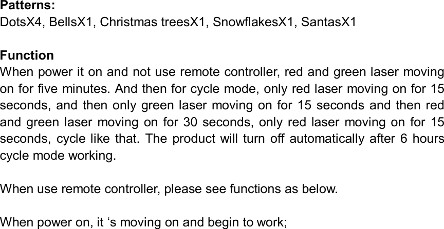 Patterns: DotsX4, BellsX1, Christmas treesX1, SnowflakesX1, SantasX1 Function When power it on and not use remote controller, red and green laser moving on for five minutes. And then for cycle mode, only red laser moving on for 15 seconds,  and then only  green laser moving on for 15 seconds and  then red and  green  laser moving  on  for  30  seconds, only  red  laser  moving on  for  15 seconds,  cycle like that.  The  product will  turn  off  automatically  after  6 hours cycle mode working. When use remote controller, please see functions as below. When power on, it ‘s moving on and begin to work; 