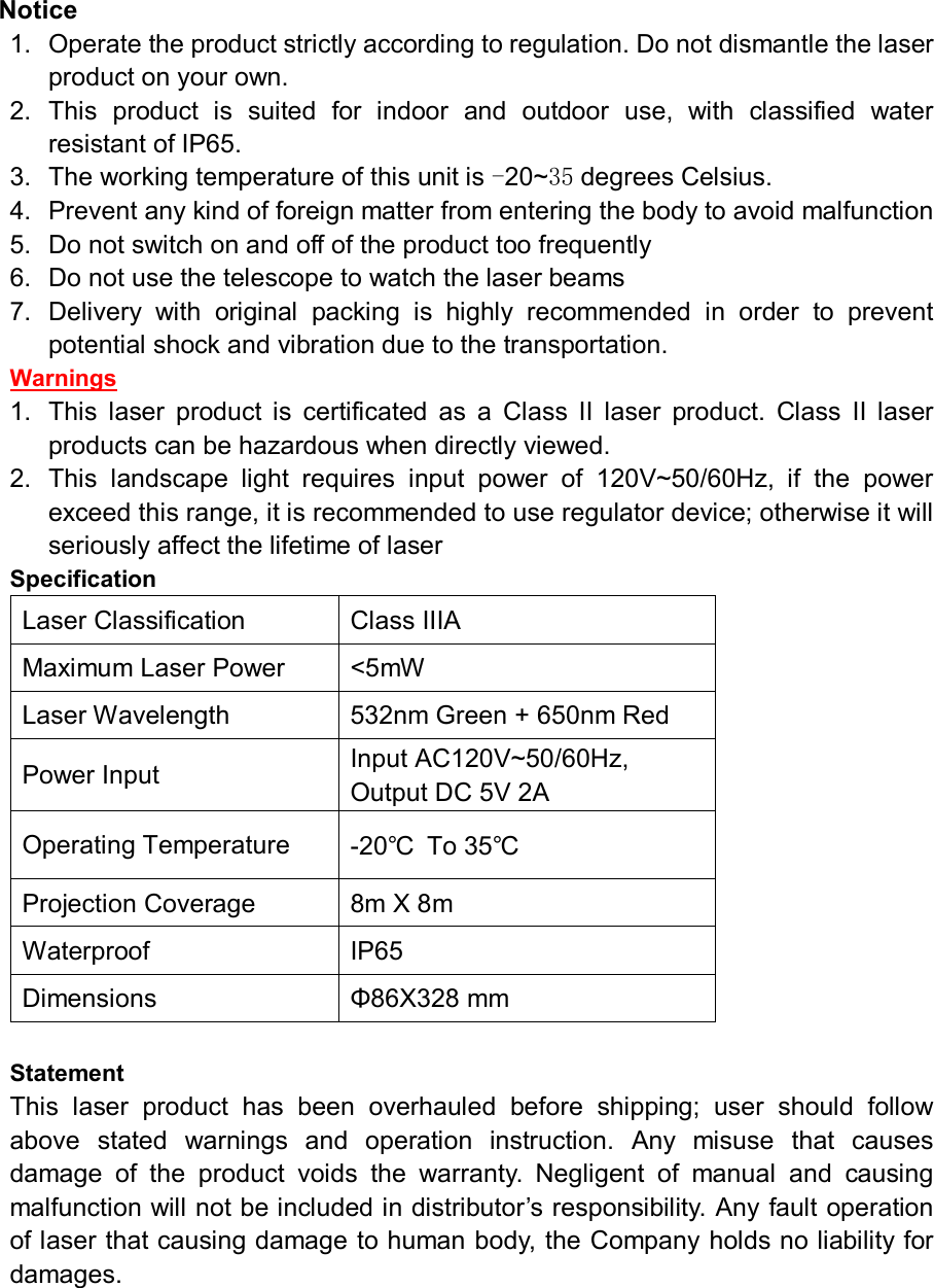 Notice 1.  Operate the product strictly according to regulation. Do not dismantle the laser product on your own. 2.  This  product  is  suited  for  indoor  and  outdoor  use,  with  classified  water resistant of IP65. 3.  The working temperature of this unit is -20~35 degrees Celsius.   4.  Prevent any kind of foreign matter from entering the body to avoid malfunction 5.  Do not switch on and off of the product too frequently 6.  Do not use the telescope to watch the laser beams 7.  Delivery  with  original  packing  is  highly  recommended  in  order  to  prevent potential shock and vibration due to the transportation. Warnings 1.  This  laser  product  is  certificated  as  a  Class  II  laser  product.  Class  II  laser products can be hazardous when directly viewed. 2.  This  landscape  light  requires  input  power  of  120V~50/60Hz,  if  the  power exceed this range, it is recommended to use regulator device; otherwise it will seriously affect the lifetime of laser Specification Laser Classification            Class IIIA Maximum Laser Power  &lt;5mW Laser Wavelength  532nm Green + 650nm Red Power Input  Input AC120V~50/60Hz,                 Output DC 5V 2A Operating Temperature  -20℃  To 35℃ Projection Coverage  8m X 8m Waterproof  IP65 Dimensions    Φ86X328 mm  Statement This  laser  product  has  been  overhauled  before  shipping;  user  should  follow above  stated  warnings  and  operation  instruction.  Any  misuse  that  causes damage  of  the  product  voids  the  warranty.  Negligent  of  manual  and  causing malfunction will not be included in distributor’s responsibility. Any fault operation of laser that causing damage to human body, the Company holds no liability for damages.  