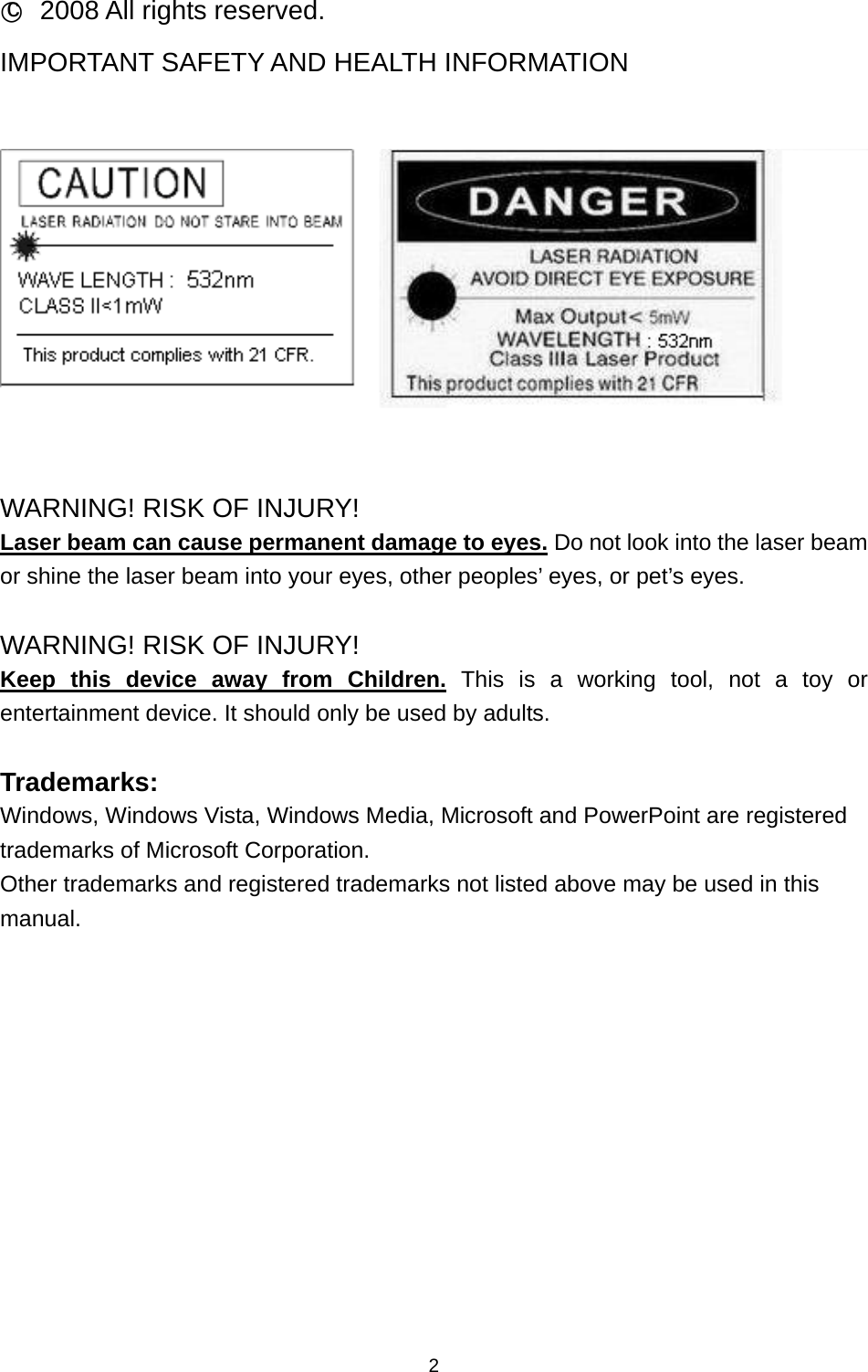   2○c 2008 All rights reserved. IMPORTANT SAFETY AND HEALTH INFORMATION      WARNING! RISK OF INJURY! Laser beam can cause permanent damage to eyes. Do not look into the laser beam or shine the laser beam into your eyes, other peoples’ eyes, or pet’s eyes.  WARNING! RISK OF INJURY! Keep this device away from Children. This is a working tool, not a toy or entertainment device. It should only be used by adults.  Trademarks: Windows, Windows Vista, Windows Media, Microsoft and PowerPoint are registered trademarks of Microsoft Corporation. Other trademarks and registered trademarks not listed above may be used in this manual. 