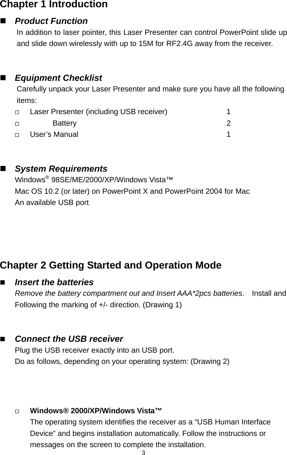   3Chapter 1 Introduction  Product Function In addition to laser pointer, this Laser Presenter can control PowerPoint slide up and slide down wirelessly with up to 15M for RF2.4G away from the receiver.    Equipment Checklist Carefully unpack your Laser Presenter and make sure you have all the following items:  Laser Presenter (including USB receiver)           1        Battery                             2   User’s Manual                                     1         System Requirements Windows® 98SE/ME/2000/XP/Windows Vista™ Mac OS 10.2 (or later) on PowerPoint X and PowerPoint 2004 for Mac An available USB port    Chapter 2 Getting Started and Operation Mode  Insert the batteries Remove the battery compartment out and Insert AAA*2pcs batteries.  Install and Following the marking of +/- direction. (Drawing 1)      Connect the USB receiver Plug the USB receiver exactly into an USB port. Do as follows, depending on your operating system: (Drawing 2)     Windows® 2000/XP/Windows Vista™ The operating system identifies the receiver as a “USB Human Interface Device” and begins installation automatically. Follow the instructions or messages on the screen to complete the installation. 