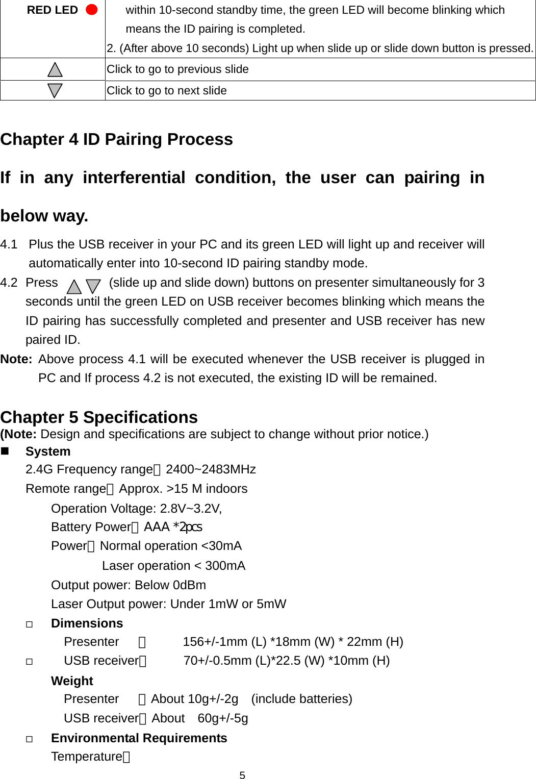   5RED LED  within 10-second standby time, the green LED will become blinking which means the ID pairing is completed. 2. (After above 10 seconds) Light up when slide up or slide down button is pressed. Click to go to previous slide  Click to go to next slide  Chapter 4 ID Pairing Process If in any interferential condition, the user can pairing in below way. 4.1  Plus the USB receiver in your PC and its green LED will light up and receiver will automatically enter into 10-second ID pairing standby mode. 4.2 Press        (slide up and slide down) buttons on presenter simultaneously for 3 seconds until the green LED on USB receiver becomes blinking which means the ID pairing has successfully completed and presenter and USB receiver has new paired ID. Note: Above process 4.1 will be executed whenever the USB receiver is plugged in PC and If process 4.2 is not executed, the existing ID will be remained.  Chapter 5 Specifications (Note: Design and specifications are subject to change without prior notice.)  System  2.4G Frequency range：2400~2483MHz Remote range：Approx. &gt;15 M indoors     Operation Voltage: 2.8V~3.2V, Battery Power：AAA *2pcs   Power：Normal operation &lt;30mA         Laser operation &lt; 300mA Output power: Below 0dBm Laser Output power: Under 1mW or 5mW  Dimensions   Presenter   ：          156+/-1mm (L) *18mm (W) * 22mm (H)    USB receiver：     70+/-0.5mm (L)*22.5 (W) *10mm (H) Weight Presenter   ：About 10g+/-2g  (include batteries) USB receiver：About  60g+/-5g     Environmental Requirements Temperature： 