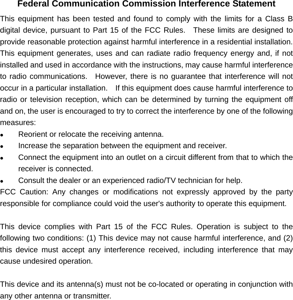 Federal Communication Commission Interference Statement This equipment has been tested and found to comply with the limits for a Class B digital device, pursuant to Part 15 of the FCC Rules.  These limits are designed to provide reasonable protection against harmful interference in a residential installation.   This equipment generates, uses and can radiate radio frequency energy and, if not installed and used in accordance with the instructions, may cause harmful interference to radio communications.  However, there is no guarantee that interference will not occur in a particular installation.    If this equipment does cause harmful interference to radio or television reception, which can be determined by turning the equipment off and on, the user is encouraged to try to correct the interference by one of the following measures: z Reorient or relocate the receiving antenna. z Increase the separation between the equipment and receiver. z Connect the equipment into an outlet on a circuit different from that to which the receiver is connected. z Consult the dealer or an experienced radio/TV technician for help. FCC Caution: Any changes or modifications not expressly approved by the party responsible for compliance could void the user&apos;s authority to operate this equipment.  This device complies with Part 15 of the FCC Rules. Operation is subject to the following two conditions: (1) This device may not cause harmful interference, and (2) this device must accept any interference received, including interference that may cause undesired operation.  This device and its antenna(s) must not be co-located or operating in conjunction with any other antenna or transmitter.  
