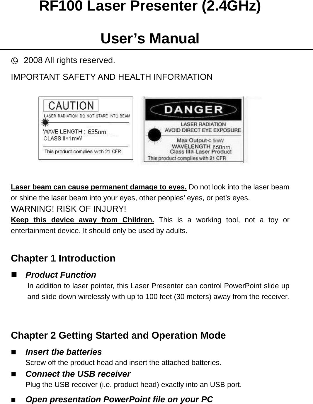 RF100 Laser Presenter (2.4GHz)  User’s Manual ○c 2008 All rights reserved. IMPORTANT SAFETY AND HEALTH INFORMATION    Laser beam can cause permanent damage to eyes. Do not look into the laser beam or shine the laser beam into your eyes, other peoples’ eyes, or pet’s eyes. WARNING! RISK OF INJURY! Keep this device away from Children. This is a working tool, not a toy or entertainment device. It should only be used by adults.  Chapter 1 Introduction  Product Function In addition to laser pointer, this Laser Presenter can control PowerPoint slide up and slide down wirelessly with up to 100 feet (30 meters) away from the receiver.  Chapter 2 Getting Started and Operation Mode  Insert the batteries Screw off the product head and insert the attached batteries.  Connect the USB receiver Plug the USB receiver (i.e. product head) exactly into an USB port.  Open presentation PowerPoint file on your PC   