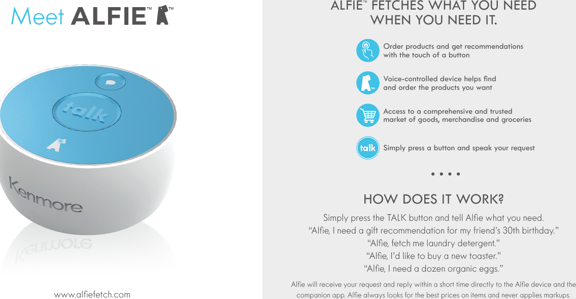 ALFIE&trade; FETCHES WHAT YOU NEED WHEN YOU NEED IT.HOW DOES IT WORK?     MeetAccess to a comprehensive and trusted  market of goods, merchandise and groceriesSimply press a button and speak your requestVoice-controlled device helps nd  and order the products you wantOrder products and get recommendations  with the touch of a button