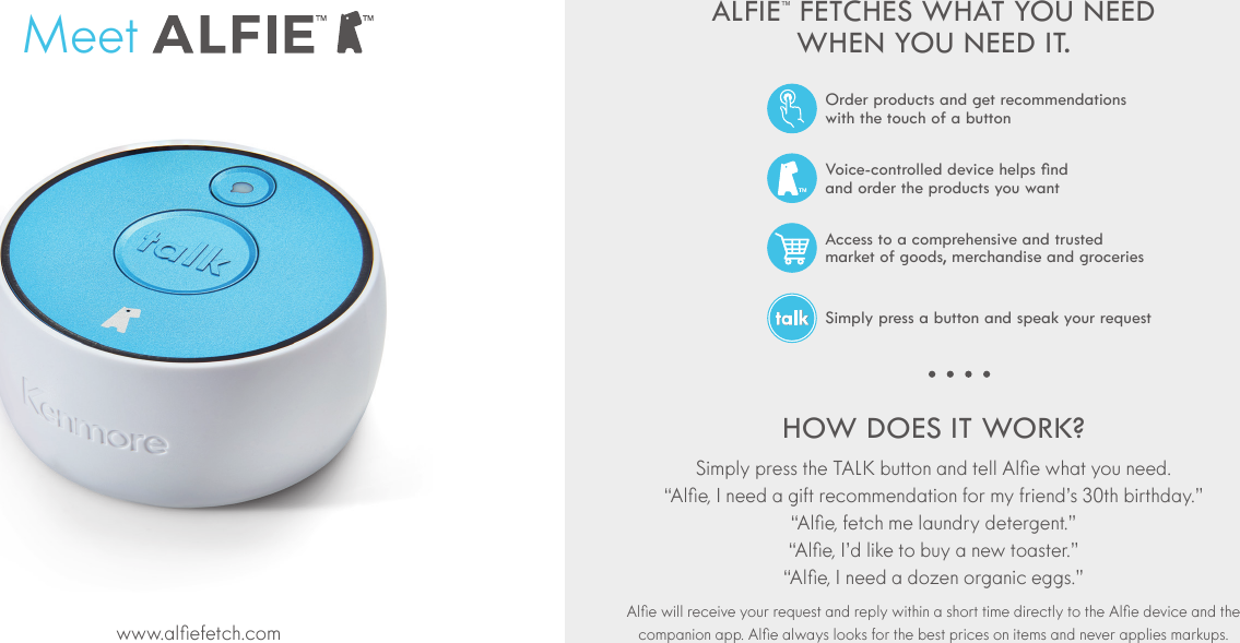 ALFIE&trade; FETCHES WHAT YOU NEED WHEN YOU NEED IT.HOW DOES IT WORK?     MeetAccess to a comprehensive and trusted  market of goods, merchandise and groceriesSimply press a button and speak your requestVoice-controlled device helps nd  and order the products you wantOrder products and get recommendations  with the touch of a button