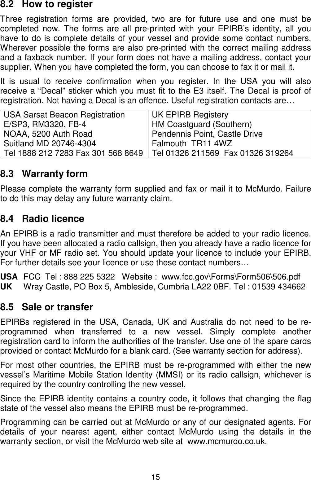 158.2   How to registerThree registration forms are provided, two are for future use and one must becompleted now. The forms are all pre-printed with your EPIRB’s identity, all youhave to do is complete details of your vessel and provide some contact numbers.Wherever possible the forms are also pre-printed with the correct mailing addressand a faxback number. If your form does not have a mailing address, contact yoursupplier. When you have completed the form, you can choose to fax it or mail it.It is usual to receive confirmation when you register. In the USA you will alsoreceive a “Decal” sticker which you must fit to the E3 itself. The Decal is proof ofregistration. Not having a Decal is an offence. Useful registration contacts are…USA Sarsat Beacon RegistrationE/SP3, RM3320, FB-4NOAA, 5200 Auth RoadSuitland MD 20746-4304Tel 1888 212 7283 Fax 301 568 8649UK EPIRB RegisteryHM Coastguard (Southern)Pendennis Point, Castle DriveFalmouth  TR11 4WZTel 01326 211569  Fax 01326 3192648.3   Warranty formPlease complete the warranty form supplied and fax or mail it to McMurdo. Failureto do this may delay any future warranty claim.8.4   Radio licenceAn EPIRB is a radio transmitter and must therefore be added to your radio licence.If you have been allocated a radio callsign, then you already have a radio licence foryour VHF or MF radio set. You should update your licence to include your EPIRB.For further details see your licence or use these contact numbers…USA FCC  Tel : 888 225 5322   Website :  www.fcc.gov\Forms\Form506\506.pdfUK Wray Castle, PO Box 5, Ambleside, Cumbria LA22 0BF. Tel : 01539 4346628.5   Sale or transferEPIRBs registered in the USA, Canada, UK and Australia do not need to be re-programmed when transferred to a new vessel. Simply complete anotherregistration card to inform the authorities of the transfer. Use one of the spare cardsprovided or contact McMurdo for a blank card. (See warranty section for address).For most other countries, the EPIRB must be re-programmed with either the newvessel’s Maritime Mobile Station Identity (MMSI) or its radio callsign, whichever isrequired by the country controlling the new vessel.Since the EPIRB identity contains a country code, it follows that changing the flagstate of the vessel also means the EPIRB must be re-programmed.Programming can be carried out at McMurdo or any of our designated agents. Fordetails of your nearest agent, either contact McMurdo using the details in thewarranty section, or visit the McMurdo web site at  www.mcmurdo.co.uk.