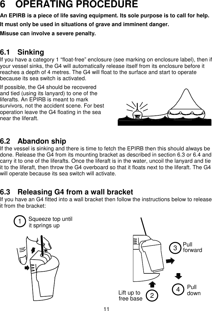 11Squeeze top untilit springs up12Lift up tofree base34Pull  forward  Pull  down 6   OPERATING PROCEDUREAn EPIRB is a piece of life saving equipment. Its sole purpose is to call for help.It must only be used in situations of grave and imminent danger.Misuse can involve a severe penalty.6.1 SinkingIf you have a category 1 “float-free” enclosure (see marking on enclosure label), then ifyour vessel sinks, the G4 will automatically release itself from its enclosure before itreaches a depth of 4 metres. The G4 will float to the surface and start to operatebecause its sea switch is activated.If possible, the G4 should be recoveredand tied (using its lanyard) to one of theliferafts. An EPIRB is meant to marksurvivors, not the accident scene. For bestoperation leave the G4 floating in the seanear the liferaft.6.2 Abandon shipIf the vessel is sinking and there is time to fetch the EPIRB then this should always bedone. Release the G4 from its mounting bracket as described in section 6.3 or 6.4 andcarry it to one of the liferafts. Once the liferaft is in the water, uncoil the lanyard and tieit to the liferaft, then throw the G4 overboard so that it floats next to the liferaft. The G4will operate because its sea switch will activate.6.3  Releasing G4 from a wall bracketIf you have an G4 fitted into a wall bracket then follow the instructions below to releaseit from the bracket:
