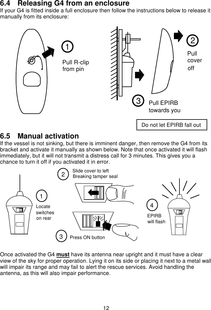 126.4  Releasing G4 from an enclosureIf your G4 is fitted inside a full enclosure then follow the instructions below to release itmanually from its enclosure:6.5  Manual activationIf the vessel is not sinking, but there is imminent danger, then remove the G4 from itsbracket and activate it manually as shown below. Note that once activated it will flashimmediately, but it will not transmit a distress call for 3 minutes. This gives you achance to turn it off if you activated it in error.Once activated the G4 must have its antenna near upright and it must have a clearview of the sky for proper operation. Lying it on its side or placing it next to a metal wallwill impair its range and may fail to alert the rescue services. Avoid handling theantenna, as this will also impair performance.21Pull R-clipfrom pinPullcoveroff3Pull EPIRBtowards you123switchesLocateon rearPress ON button4EPIRBwill flashSlide cover to leftBreaking tamper sealDo not let EPIRB fall out