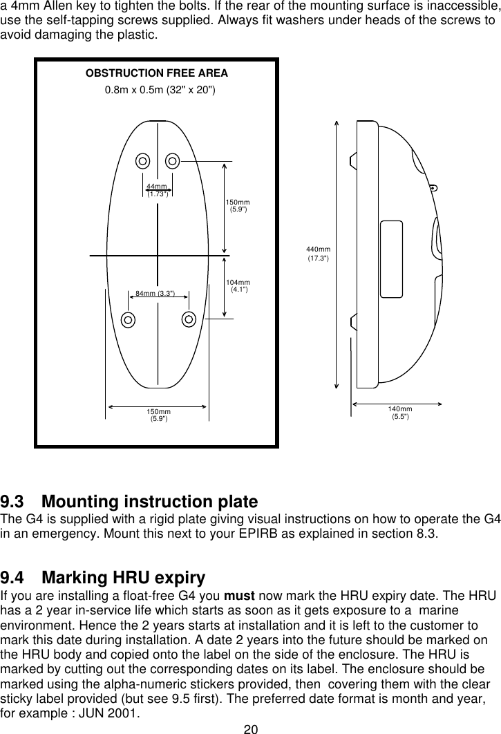 20a 4mm Allen key to tighten the bolts. If the rear of the mounting surface is inaccessible,use the self-tapping screws supplied. Always fit washers under heads of the screws toavoid damaging the plastic.9.3  Mounting instruction plateThe G4 is supplied with a rigid plate giving visual instructions on how to operate the G4in an emergency. Mount this next to your EPIRB as explained in section 8.3.9.4  Marking HRU expiryIf you are installing a float-free G4 you must now mark the HRU expiry date. The HRUhas a 2 year in-service life which starts as soon as it gets exposure to a  marineenvironment. Hence the 2 years starts at installation and it is left to the customer tomark this date during installation. A date 2 years into the future should be marked onthe HRU body and copied onto the label on the side of the enclosure. The HRU ismarked by cutting out the corresponding dates on its label. The enclosure should bemarked using the alpha-numeric stickers provided, then  covering them with the clearsticky label provided (but see 9.5 first). The preferred date format is month and year,for example : JUN 2001.150mm(5.9&quot;)84mm (3.3&quot;)44mm(1.73&quot;)104mm(4.1&quot;)150mm(5.9&quot;)440mm(17.3&quot;)140mm(5.5&quot;)OBSTRUCTION FREE AREA0.8m x 0.5m (32&quot; x 20&quot;)