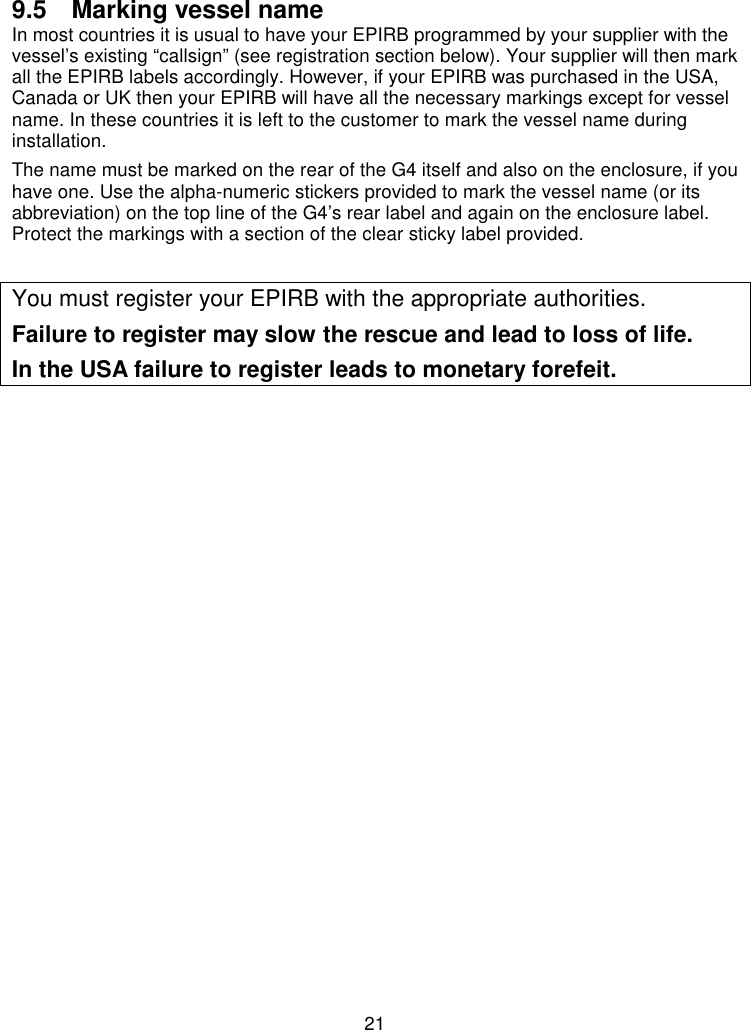 219.5  Marking vessel nameIn most countries it is usual to have your EPIRB programmed by your supplier with thevessel’s existing “callsign” (see registration section below). Your supplier will then markall the EPIRB labels accordingly. However, if your EPIRB was purchased in the USA,Canada or UK then your EPIRB will have all the necessary markings except for vesselname. In these countries it is left to the customer to mark the vessel name duringinstallation.The name must be marked on the rear of the G4 itself and also on the enclosure, if youhave one. Use the alpha-numeric stickers provided to mark the vessel name (or itsabbreviation) on the top line of the G4’s rear label and again on the enclosure label.Protect the markings with a section of the clear sticky label provided.You must register your EPIRB with the appropriate authorities.Failure to register may slow the rescue and lead to loss of life.In the USA failure to register leads to monetary forefeit.