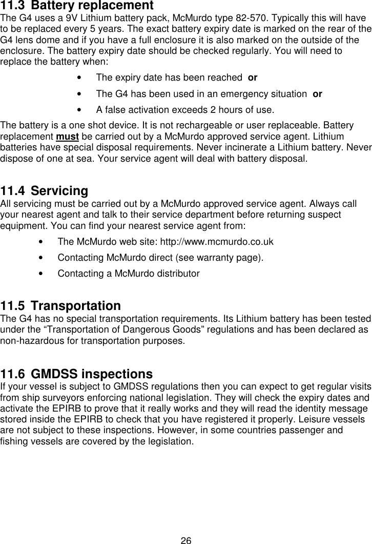 2611.3 Battery replacementThe G4 uses a 9V Lithium battery pack, McMurdo type 82-570. Typically this will haveto be replaced every 5 years. The exact battery expiry date is marked on the rear of theG4 lens dome and if you have a full enclosure it is also marked on the outside of theenclosure. The battery expiry date should be checked regularly. You will need toreplace the battery when:•  The expiry date has been reached  or•  The G4 has been used in an emergency situation  or•  A false activation exceeds 2 hours of use.The battery is a one shot device. It is not rechargeable or user replaceable. Batteryreplacement must be carried out by a McMurdo approved service agent. Lithiumbatteries have special disposal requirements. Never incinerate a Lithium battery. Neverdispose of one at sea. Your service agent will deal with battery disposal.11.4 ServicingAll servicing must be carried out by a McMurdo approved service agent. Always callyour nearest agent and talk to their service department before returning suspectequipment. You can find your nearest service agent from:•  The McMurdo web site: http://www.mcmurdo.co.uk•  Contacting McMurdo direct (see warranty page).•  Contacting a McMurdo distributor11.5 TransportationThe G4 has no special transportation requirements. Its Lithium battery has been testedunder the “Transportation of Dangerous Goods” regulations and has been declared asnon-hazardous for transportation purposes.11.6 GMDSS inspectionsIf your vessel is subject to GMDSS regulations then you can expect to get regular visitsfrom ship surveyors enforcing national legislation. They will check the expiry dates andactivate the EPIRB to prove that it really works and they will read the identity messagestored inside the EPIRB to check that you have registered it properly. Leisure vesselsare not subject to these inspections. However, in some countries passenger andfishing vessels are covered by the legislation.