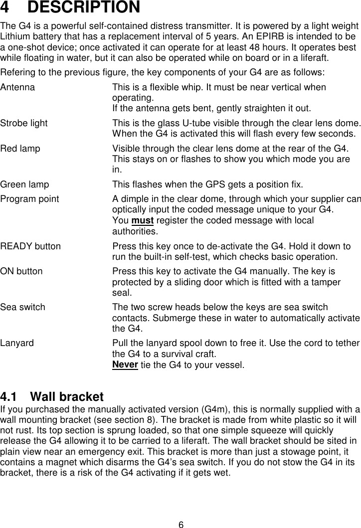 64   DESCRIPTIONThe G4 is a powerful self-contained distress transmitter. It is powered by a light weightLithium battery that has a replacement interval of 5 years. An EPIRB is intended to bea one-shot device; once activated it can operate for at least 48 hours. It operates bestwhile floating in water, but it can also be operated while on board or in a liferaft.Refering to the previous figure, the key components of your G4 are as follows:Antenna This is a flexible whip. It must be near vertical whenoperating.If the antenna gets bent, gently straighten it out.Strobe light This is the glass U-tube visible through the clear lens dome.When the G4 is activated this will flash every few seconds.Red lamp Visible through the clear lens dome at the rear of the G4.This stays on or flashes to show you which mode you arein.Green lamp This flashes when the GPS gets a position fix.Program point A dimple in the clear dome, through which your supplier canoptically input the coded message unique to your G4.You must register the coded message with localauthorities.READY button Press this key once to de-activate the G4. Hold it down torun the built-in self-test, which checks basic operation.ON button Press this key to activate the G4 manually. The key isprotected by a sliding door which is fitted with a tamperseal.Sea switch The two screw heads below the keys are sea switchcontacts. Submerge these in water to automatically activatethe G4.Lanyard Pull the lanyard spool down to free it. Use the cord to tetherthe G4 to a survival craft.Never tie the G4 to your vessel.4.1 Wall bracketIf you purchased the manually activated version (G4m), this is normally supplied with awall mounting bracket (see section 8). The bracket is made from white plastic so it willnot rust. Its top section is sprung loaded, so that one simple squeeze will quicklyrelease the G4 allowing it to be carried to a liferaft. The wall bracket should be sited inplain view near an emergency exit. This bracket is more than just a stowage point, itcontains a magnet which disarms the G4’s sea switch. If you do not stow the G4 in itsbracket, there is a risk of the G4 activating if it gets wet.