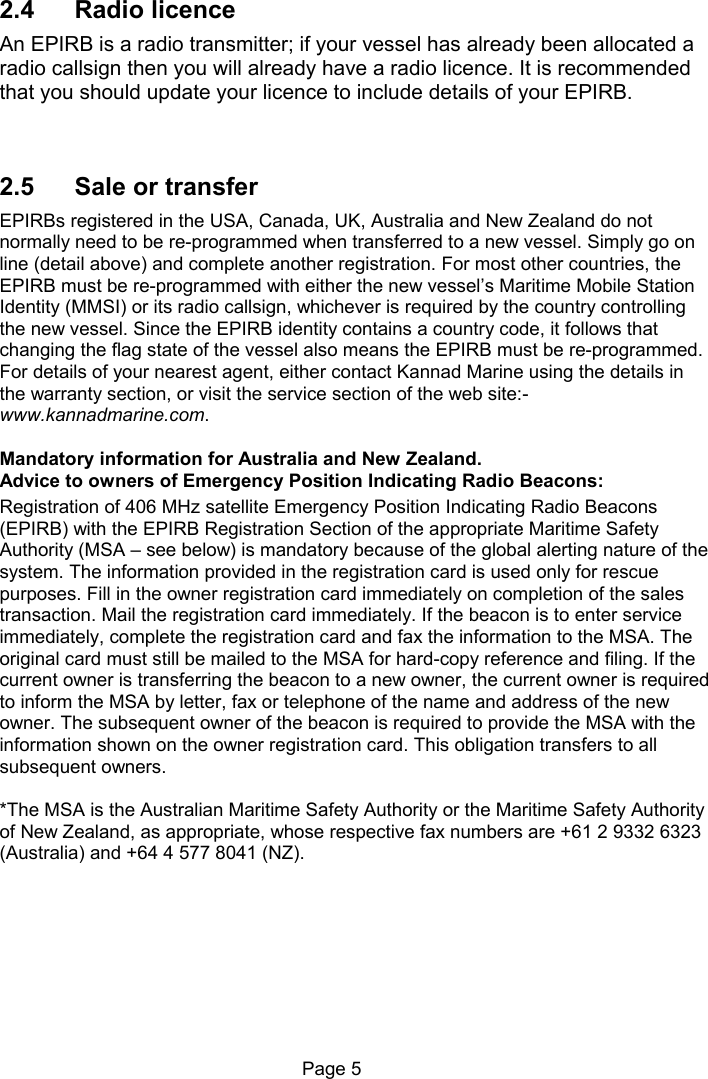 Page 5 2.4 Radio licence An EPIRB is a radio transmitter; if your vessel has already been allocated a radio callsign then you will already have a radio licence. It is recommended that you should update your licence to include details of your EPIRB. 2.5 Sale or transfer EPIRBs registered in the USA, Canada, UK, Australia and New Zealand do not normally need to be re-programmed when transferred to a new vessel. Simply go on line (detail above) and complete another registration. For most other countries, the EPIRB must be re-programmed with either the new vessel’s Maritime Mobile Station Identity (MMSI) or its radio callsign, whichever is required by the country controlling the new vessel. Since the EPIRB identity contains a country code, it follows that changing the flag state of the vessel also means the EPIRB must be re-programmed. For details of your nearest agent, either contact Kannad Marine using the details in the warranty section, or visit the service section of the web site:-www.kannadmarine.com. Mandatory information for Australia and New Zealand. Advice to owners of Emergency Position Indicating Radio Beacons: Registration of 406 MHz satellite Emergency Position Indicating Radio Beacons (EPIRB) with the EPIRB Registration Section of the appropriate Maritime Safety Authority (MSA – see below) is mandatory because of the global alerting nature of the system. The information provided in the registration card is used only for rescue purposes. Fill in the owner registration card immediately on completion of the sales transaction. Mail the registration card immediately. If the beacon is to enter service immediately, complete the registration card and fax the information to the MSA. The original card must still be mailed to the MSA for hard-copy reference and filing. If the current owner is transferring the beacon to a new owner, the current owner is required to inform the MSA by letter, fax or telephone of the name and address of the new owner. The subsequent owner of the beacon is required to provide the MSA with the information shown on the owner registration card. This obligation transfers to all subsequent owners. *The MSA is the Australian Maritime Safety Authority or the Maritime Safety Authority of New Zealand, as appropriate, whose respective fax numbers are +61 2 9332 6323 (Australia) and +64 4 577 8041 (NZ).