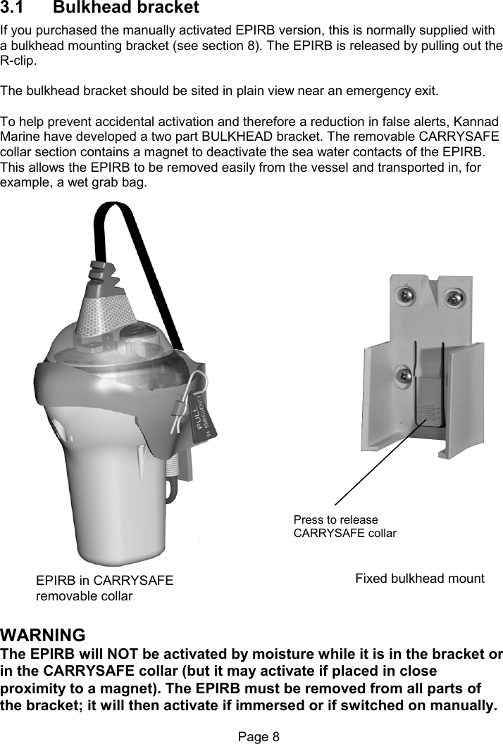 Page 8 3.1 Bulkhead bracket If you purchased the manually activated EPIRB version, this is normally supplied with a bulkhead mounting bracket (see section 8). The EPIRB is released by pulling out the R-clip. The bulkhead bracket should be sited in plain view near an emergency exit. To help prevent accidental activation and therefore a reduction in false alerts, Kannad Marine have developed a two part BULKHEAD bracket. The removable CARRYSAFE collar section contains a magnet to deactivate the sea water contacts of the EPIRB. This allows the EPIRB to be removed easily from the vessel and transported in, for example, a wet grab bag. WARNING The EPIRB will NOT be activated by moisture while it is in the bracket or in the CARRYSAFE collar (but it may activate if placed in close proximity to a magnet). The EPIRB must be removed from all parts of the bracket; it will then activate if immersed or if switched on manually. EPIRB in CARRYSAFE removable collar Fixed bulkhead mount Press to release CARRYSAFE collar