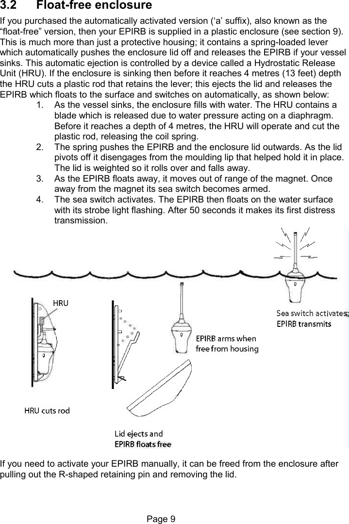 Page 9 3.2 Float-free enclosure If you purchased the automatically activated version (‘a’ suffix), also known as the “float-free” version, then your EPIRB is supplied in a plastic enclosure (see section 9). This is much more than just a protective housing; it contains a spring-loaded lever which automatically pushes the enclosure lid off and releases the EPIRB if your vessel sinks. This automatic ejection is controlled by a device called a Hydrostatic Release Unit (HRU). If the enclosure is sinking then before it reaches 4 metres (13 feet) depth the HRU cuts a plastic rod that retains the lever; this ejects the lid and releases the EPIRB which floats to the surface and switches on automatically, as shown below: 1. As the vessel sinks, the enclosure fills with water. The HRU contains a blade which is released due to water pressure acting on a diaphragm. Before it reaches a depth of 4 metres, the HRU will operate and cut the plastic rod, releasing the coil spring. 2. The spring pushes the EPIRB and the enclosure lid outwards. As the lid pivots off it disengages from the moulding lip that helped hold it in place. The lid is weighted so it rolls over and falls away. 3. As the EPIRB floats away, it moves out of range of the magnet. Once away from the magnet its sea switch becomes armed. 4. The sea switch activates. The EPIRB then floats on the water surface with its strobe light flashing. After 50 seconds it makes its first distress transmission. If you need to activate your EPIRB manually, it can be freed from the enclosure after pulling out the R-shaped retaining pin and removing the lid.