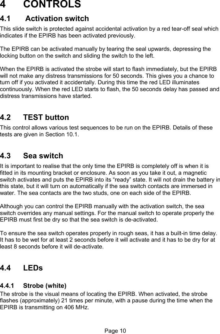 Page 10 4 CONTROLS 4.1 Activation switch This slide switch is protected against accidental activation by a red tear-off seal which indicates if the EPIRB has been activated previously. The EPIRB can be activated manually by tearing the seal upwards, depressing the locking button on the switch and sliding the switch to the left. When the EPIRB is activated the strobe will start to flash immediately, but the EPIRB will not make any distress transmissions for 50 seconds. This gives you a chance to turn off if you activated it accidentally. During this time the red LED illuminates continuously. When the red LED starts to flash, the 50 seconds delay has passed and distress transmissions have started. 4.2 TEST button This control allows various test sequences to be run on the EPIRB. Details of these tests are given in Section 10.1. 4.3 Sea switch It is important to realise that the only time the EPIRB is completely off is when it is fitted in its mounting bracket or enclosure. As soon as you take it out, a magnetic switch activates and puts the EPIRB into its “ready” state. It will not drain the battery in this state, but it will turn on automatically if the sea switch contacts are immersed in water. The sea contacts are the two studs, one on each side of the EPIRB. Although you can control the EPIRB manually with the activation switch, the sea switch overrides any manual settings. For the manual switch to operate properly the EPIRB must first be dry so that the sea switch is de-activated. To ensure the sea switch operates properly in rough seas, it has a built-in time delay. It has to be wet for at least 2 seconds before it will activate and it has to be dry for at least 8 seconds before it will de-activate. 4.4 LEDs 4.4.1 Strobe (white) The strobe is the visual means of locating the EPIRB. When activated, the strobe flashes (approximately) 21 times per minute, with a pause during the time when the EPIRB is transmitting on 406 MHz.